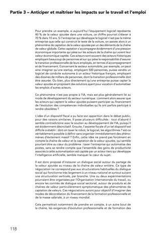 118
Partie 3 – Anticiper et maîtriser les impacts sur le travail et l’emploi
Pour prendre un exemple, si aujourd’hui l’équipement logiciel représente
40 % de la valeur ajoutée dans une voiture, ce chiffre pourrait s’élever à
70 % dans 10 ans. Si l’entreprise qui développe le logiciel n’est pas la même
entreprise que celle qui construit le reste de la voiture, on assiste alors à un
phénomène de captation de la valeur ajoutée par un des éléments de la chaîne
de valeur globale. Cette captation s’accompagne évidemment d’une pression
économique importante qui pèse sur les acteurs de la chaîne qui voient leur
valeur économique captée. Ces acteurs sont souvent des acteurs historiques
employant beaucoup de personnes et sur qui pèse la responsabilité d’assurer
la transition professionnelle de leurs employés, en termes d’accompagnement
et de financement. Concernant le secteur automobile, par exemple, on peut
ainsi imaginer qu’une startup, employant 500 personnes, puisse vendre un
logiciel de conduite autonome à un acteur historique français, employant
des dizaines de milliers de personnes, dont la transition professionnelle doit
être assurée. Ou bien, plus directement qu’une entreprise puisse capter la
valeur ajoutée en proposant des solutions ayant pour vocation d’automatiser
les emplois d’autres acteurs.
Ce phénomène n’est pas propre à l’IA, mais est plus généralement lié au
mode de développement du secteur numérique : comment alors assurer que
les acteurs qui captent la valeur ajoutée puissent participer au financement
de l’évolution des compétences individuelles qu’ils ont parfois participé à
rendre obsolètes ?
L’idée d’un dispositif fiscal a pu faire son apparition dans le débat public,
pour des raisons similaires. Il pose plusieurs difficultés : tout d’abord il
semble contradictoire avec le soutien au développement de l’IA, puisqu’il
est évidemment désincitatif. Ensuite, l’assiette fiscale d’un tel dispositif est
difficile à établir : doit-on taxer le robot, le logiciel, les algorithmes ? est-ce
véritablement possible à définir sans organiser immédiatement des phéno-
mènes d’évitement massif ? Enfin, cette idée ne prend pas forcément en
compte la chaîne de valeur et la captation de la valeur ajoutée, qui semble
pourtant être au cœur du problème : taxer l’entreprise qui automatise des
postes, sans se rendre compte que l’ensemble des gains de productivité
associés à cette automatisation est captée par un acteur tiers qui développe
l’intelligence artificielle, semble manquer le cœur du sujet.
Il est donc proposé d’instaurer un dialogue social autour du partage de
la valeur ajoutée au niveau de la chaîne de valeur entière. Ce type de
négociation ne correspond pas aux structurations habituelles du dialogue
social qui fonctionne très largement à un niveau national et surtout suivant
une structuration verticale, par branche. Une ou deux expérimentations
pourraient être organisées par l’Organisation internationale du travail, ou
encore les comités de dialogue social sectoriel, autour de produits et de
chaînes de valeur particulièrement symptomatique des phénomènes de
captation de valeurs. Ces négociations auront pour objectif d’imaginer des
modes de décorrélation du financement de la formation professionnelle et
de la masse salariale, à un niveau mondial.
Cela permettrait notamment de prendre en compte, à un autre bout de
la chaîne, les exigences d’évolution professionnelle et de formation des
 