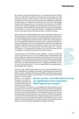 11
Introduction
Donner un sens, c’est-à-dire donner un cap,
une signification et des explications.
Voilà l’objectif de ce rapport
de recherche confiné aux laboratoires ou à une application précise. Elle va
devenir une des clés du monde à venir. En effet nous sommes dans un monde
numérique, de plus en plus, de part en part. Un monde de données. Ces
données qui sont au cœur du fonctionnement des intelligences artificielles
actuelles. Dans ce monde-là, qui est désormais le nôtre, ces technologies
représentent beaucoup plus qu’un programme de recherche : elles déter-
minent notre capacité à organiser les connaissances, à leur donner un sens,
à augmenter nos facultés de prise de décision et de contrôle des systèmes.
Et notamment à tirer de la valeur des données. L’intelligence artificielle est
donc une des clés du pouvoir de demain dans un monde numérique.
Voilà pourquoi il est d’intérêt général que nous nous saisissions collectivement
de cette question. Et que la France et l’Europe puissent faire entendre leur
voix. Il est nécessaire de tout faire pour rester indépendants. Or la concurrence
est rude : les États-Unis et la Chine sont à la pointe de ces technologies et
leurs investissements dépassent largement ceux consentis en Europe. Le
Canada, le Royaume-Uni et, tout particulièrement, Israël, tiennent également
une place essentielle dans cet écosystème naissant. Parce qu’à bien des
égards, la France et l’Europe peuvent déjà faire figure de « colonies
numériques »2, il est nécessaire de ne céder à aucune forme de déterminisme,
en proposant une réponse coordonnée au niveau européen.
C’est pourquoi le rôle de l’État doit être réaffirmé : le jeu du marché seul
montre ses limites pour assurer une véritable politique d’indépendance. De
plus les règles qui régissent les échanges internationaux et l’ouverture des
marchés intérieurs ne servent pas toujours les intérêts économiques des États
européens – qui l’appliquent trop souvent à sens unique. Plus que jamais, l’État
doit donner un sens au développement de l’intelligence artificielle. Donner
un sens, c’est-à-dire donner un cap, une signification et des explications.
Voilà l’objectif de ce rapport.
Donner un sens, c’est tout d’abord donner un cap. C’est l’objectif de la structu-
ration proposée pour la politique industrielle : quatre secteurs prioritaires sont
définis, la santé, l’écologie, les transports-mobilités et la défense-sécurité. Ces
secteurs présentent plusieurs caractéristiques : ils sont au service de l’intérêt
général et des grands
défis de notre époque,
ils peuvent constituer un
avantage comparatif de la
France et de l’Europe et ils
ont besoin d’une interven-
tion de l’État pour se structurer. Le développement de ces secteurs se fera
via des concours d’innovation spécifiques et précis, qui fixeront les objectifs
prioritaires, mais également grâce une politique offensive de la donnée. Les
données, au cœur du développement de l’IA, bénéficient aujourd’hui souvent
à une poignée de très grands acteurs, qui tendent à enfermer les capacités
d’innovation dans les limites de leurs entreprises toujours plus puissantes. Ce
n’est qu’au prix d’une plus grande circulation de ces données, pour en faire
bénéficier les pouvoirs publics, mais aussi les acteurs économiques les plus
petits, qu’il sera possible de rééquilibrer les rapports de forces.
2. Cette expression,
traduite de l’anglais
« cybercolonization »,
est issue
d’un rapport
d’information de
Catherine MORIN-
DESAILLY fait au nom
de la commission des
affaires européennes
en 2013 (« L’Union
européenne,
colonie du monde
numérique ? »).
 