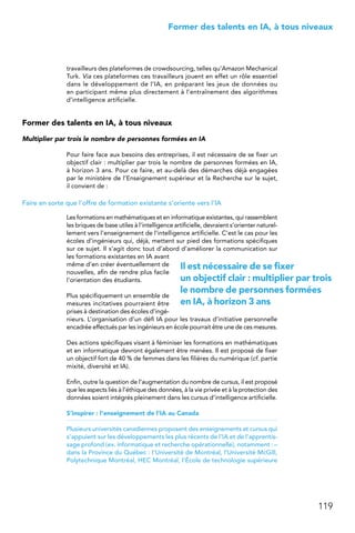 119
 Former des talents en IA, à tous niveaux
travailleurs des plateformes de crowdsourcing, telles qu’Amazon Mechanical
Turk. Via ces plateformes ces travailleurs jouent en effet un rôle essentiel
dans le développement de l’IA, en préparant les jeux de données ou
en participant même plus directement à l’entraînement des algorithmes
d’intelligence artificielle.
Former des talents en IA, à tous niveaux
Multiplier par trois le nombre de personnes formées en IA
Pour faire face aux besoins des entreprises, il est nécessaire de se fixer un
objectif clair : multiplier par trois le nombre de personnes formées en IA,
à horizon 3 ans. Pour ce faire, et au-delà des démarches déjà engagées
par le ministère de l’Enseignement supérieur et la Recherche sur le sujet,
il convient de :
Faire en sorte que l’offre de formation existante s’oriente vers l’IA
Les formations en mathématiques et en informatique existantes, qui rassemblent
les briques de base utiles à l’intelligence artificielle, devraient s’orienter naturel-
lement vers l’enseignement de l’intelligence artificielle. C’est le cas pour les
écoles d’ingénieurs qui, déjà, mettent sur pied des formations spécifiques
sur ce sujet. Il s’agit donc tout d’abord d’améliorer la communication sur
les formations existantes en IA avant
même d’en créer éventuellement de
nouvelles, afin de rendre plus facile
l’orientation des étudiants.
Plus spécifiquement un ensemble de
mesures incitatives pourraient être
prises à destination des écoles d’ingé-
nieurs. L’organisation d’un défi IA pour les travaux d’initiative personnelle
encadrée effectués par les ingénieurs en école pourrait être une de ces mesures.
Des actions spécifiques visant à féminiser les formations en mathématiques
et en informatique devront également être menées. Il est proposé de fixer
un objectif fort de 40 % de femmes dans les filières du numérique (cf. partie
mixité, diversité et IA).
Enfin, outre la question de l’augmentation du nombre de cursus, il est proposé
que les aspects liés à l’éthique des données, à la vie privée et à la protection des
données soient intégrés pleinement dans les cursus d’intelligence artificielle.
S’inspirer : l’enseignement de l’IA au Canada
Plusieurs universités canadiennes proposent des enseignements et cursus qui
s’appuient sur les développements les plus récents de l’IA et de l’apprentis-
sage profond (ex. informatique et recherche opérationnelle), notamment : –
dans la Province du Québec : l’Université de Montréal, l’Université McGill,
Polytechnique Montréal, HEC Montréal, l’École de technologie supérieure
Il est nécessaire de se fixer
un objectif clair : multiplier par trois
le nombre de personnes formées
en IA, à horizon 3 ans
 