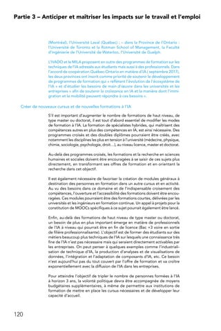 120
Partie 3 – Anticiper et maîtriser les impacts sur le travail et l’emploi
(Montréal), l’Université Laval (Québec) ; – dans la Province de l’Ontario :
l’Université de Toronto et la Rotman School of Management, la Faculté
d’ingénierie de l’Université de Waterloo, l’Université de Guelph.
L’IVADO et le MILA proposent en outre des programmes de formation sur les
techniques de l’IA adressés aux étudiants mais aussi à des professionnels. Dans
l’accord de coopération Québec-Ontario en matière d’IA ( septembre 2017),
les deux provinces ont inscrit comme priorité de soutenir le développement
de programmes de formation qui « reflètent l’évolution de l’écosystème de
l’IA » et d’étudier les besoins de main d’œuvre dans les universités et les
entreprises « afin de soutenir la croissance en IA et la manière dont l’immi-
gration et la mobilité peuvent répondre à ces besoins ».
Créer de nouveaux cursus et de nouvelles formations à l’IA
S’il est important d’augmenter le nombre de formations de haut niveau, de
type master ou doctorat, il est tout d’abord essentiel de modifier les modes
de formation à l’IA. La formation de spécialistes hybrides, qui maîtrisent des
compétences autres en plus des compétences en IA, est ainsi nécessaire. Des
programmes croisés et des doubles diplômes pourraient être créés, avec
notamment les disciplines les plus en tension à l’université (médecine, physique,
chimie, sociologie, psychologie, droit…), au niveau licence, master et doctorat.
Au-delà des programmes croisés, les formations et la recherche en sciences
humaines et sociales doivent être encouragées à se saisir de ces sujets plus
directement, en transformant ses offres de formation et en orientant la
recherche dans cet objectif.
Il est également nécessaire de favoriser la création de modules généraux à
destination des personnes en formation dans un autre cursus et en activité.
Au vu des besoins dans ce domaine et de l’indispensable croisement des
compétences, l’ouverture et l’accessibilité des formations doivent être encou-
ragées. Ces modules pourraient être des formations courtes, délivrées par les
universités et les ingénieurs en formation continue. Un appel à projets pour la
constitution de MOOCs spécifiques à ce sujet pourrait également être lancé.
Enfin, au-delà des formations de haut niveau de type master ou doctorat,
un besoin de plus en plus important émerge en matière de professionnels
de l’IA à niveau qui pourrait être en fin de licence (Bac +3 voire en sortie
de filière professionnalisante). L’objectif est de former des étudiants sur des
métiers beaucoup plus techniques de l’IA sur lesquels une connaissance très
fine de l’IA n’est pas nécessaire mais qui seraient directement activables par
les entreprises. On peut penser à quelques exemples comme l’industriali-
sation de technique d’IA, la production d’analyses et de visualisations de
données, l’intégration et l’adaptation de composants d’IA, etc. Ce besoin
n’est aujourd’hui pas du tout couvert par l’offre de formation et va croître
exponentiellement avec la diffusion de l’IA dans les entreprises.
Pour atteindre l’objectif de tripler le nombre de personnes formées à l’IA
à horizon 3 ans, la volonté politique devra être accompagnée de moyens
budgétaires supplémentaires, à même de permettre aux institutions de
formation de mettre en place les cursus nécessaires et de développer leur
capacité d’accueil.
 