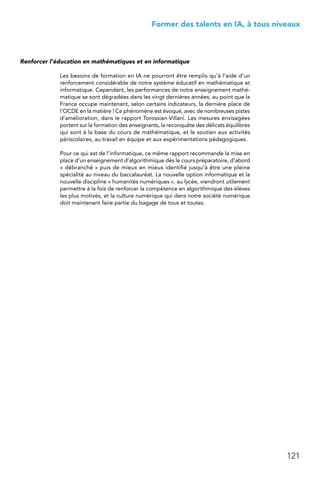 121
 Former des talents en IA, à tous niveaux
Renforcer l’éducation en mathématiques et en informatique
Les besoins de formation en IA ne pourront être remplis qu’à l’aide d’un
renforcement considérable de notre système éducatif en mathématique et
informatique. Cependant, les performances de notre enseignement mathé-
matique se sont dégradées dans les vingt dernières années, au point que la
France occupe maintenant, selon certains indicateurs, la dernière place de
l’OCDE en la matière ! Ce phénomène est évoqué, avec de nombreuses pistes
d’amélioration, dans le rapport Torossian-Villani. Les mesures envisagées
portent sur la formation des enseignants, la reconquête des délicats équilibres
qui sont à la base du cours de mathématique, et le soutien aux activités
périscolaires, au travail en équipe et aux expérimentations pédagogiques.
Pour ce qui est de l’informatique, ce même rapport recommande la mise en
place d’un enseignement d’algorithmique dès le cours préparatoire, d’abord
« débranché » puis de mieux en mieux identifié jusqu’à être une pleine
spécialité au niveau du baccalauréat. La nouvelle option informatique et la
nouvelle discipline « humanités numériques », au lycée, viendront utilement
permettre à la fois de renforcer la compétence en algorithmique des élèves
les plus motivés, et la culture numérique qui dans notre société numérique
doit maintenant faire partie du bagage de tous et toutes.
 
