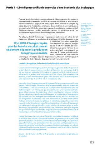 123
Partie 4 – L’intelligence artificielle au service d’une économie plus écologique
Plus que jamais, la révolution provoquée par le développement des usages et
services numériques tend à occulter leur réalité industrielle et leurs impacts
environnementaux1. Et pourtant, il est urgent de les prendre en compte. Il y
a déjà deux ans, l’association américaine des industriels du semi-conducteur
prévoyait qu’en 2040, les besoins en espace de stockage au niveau mondial,
fondamentalement corrélés au développement du numérique et de l’IA,
excéderaient la production disponible globale de silicium2.
Par ailleurs, d’ici 2040, l’énergie requise pour les besoins en calcul devrait
également dépasser la production énergétique mondiale. Les progrès de
la blockchain pourraient également
faire exploser nos besoins énergé-
tiques. Il est donc capital de sensi-
biliser le plus grand nombre à ces
enjeux et d’agir pour prévenir les
pénuries. À l’heure où le réchauffe-
ment climatique est une certitude
scientifique, il n’est plus possible de poursuivre un horizon technologique et
sociétal délié de la nécessité de préserver notre environnement.
La réalité écologique de la révolution industrielle numérique
La consommation énergétique du numérique augmente de 8,5 % par an et
sa part dans la consommation mondiale d’électricité (en croissance de 2 %
par an) pourrait atteindre 20 % (scénario modéré) ou 50 % (scénario pessi-
miste) en 2030, et être ainsi multipliée par 10 en 20 ans. Vu le mix électrique
mondial, la part d’émissions de gaz à effet de serre (GES) du numérique va
ainsi passer de 2,5 % en 2015 à 5 % en 2020 (2,5 Gt).
La production d’équipements numériques est fortement consommatrice de
métaux rares, critiques, faiblement recyclables et dont les réserves accessibles
sont limitées (15 ans pour l’Indium par exemple, dont la consommation a été
multipliée par 7 en 10 ans), ce qui peut conduire à une impasse technolo-
gique si la croissance des besoins ne ralentit pas. D’autant plus que certains
de ces métaux sont également utilisés pour la production d’équipements
nécessaires pour les énergies renouvelables (éolien, solaire). Au-delà du
pic énergétique et pétrolier, il est ainsi à craindre un pic de l’utilisation des
métaux, alimentant le pic énergétique et pétrolier, puisque toujours moins
concentrés, ils nécessiteront plus d’énergie pour leur extraction. D’autre part,
ces métaux sont source de pollution des sols lors de leur extraction et en fin
de vie des équipements lorsque la filière de traitement n’est pas adaptée
(ce qui concerne plus de la moitié en poids des équipements électriques et
électroniques en France et bien plus dans le monde).
L’essor de l’IA est de nature à renforcer les tendances observées : stockage
et échange d’un volume croissant de données, augmentation de la puissance
de calcul, pression sur le renouvellement des équipements pour augmenter
les performances, etc. Le déploiement de nouvelles architectures informa-
tiques permettant d’optimiser le recours au cloud computing pourrait ralentir
certains effets (volume de données centralisées), mais en accélérer d’autres
(renouvellement des équipements).
Source : Contribution de The Shift project à la consultation organisée par
la mission
1.  Voir le rapport
Greenpeace Clicking
Clean : Who is
winning the race
to build a green
internet ?
2.  Voir le rapport
de 2015 de
l’industrie du
semi conducteur
américaine :
rebooting the IT
revolution, a call
to action
D’ici 2040, l’énergie requise
pour les besoins en calcul devrait
également dépasser la production
énergétique mondiale
 