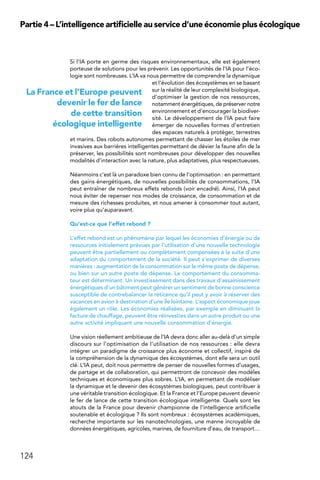 124
Partie 4 – L’intelligence artificielle au service d’une économie plus écologique
Si l’IA porte en germe des risques environnementaux, elle est également
porteuse de solutions pour les prévenir. Les opportunités de l’IA pour l’éco-
logie sont nombreuses. L’IA va nous permettre de comprendre la dynamique
et l’évolution des écosystèmes en se basant
sur la réalité de leur complexité biologique,
d’optimiser la gestion de nos ressources,
notamment énergétiques, de préserver notre
environnement et d’encourager la biodiver-
sité. Le développement de l’IA peut faire
émerger de nouvelles formes d’entretien
des espaces naturels à protéger, terrestres
et marins. Des robots autonomes permettant de chasser les étoiles de mer
invasives aux barrières intelligentes permettant de dévier la faune afin de la
préserver, les possibilités sont nombreuses pour développer des nouvelles
modalités d’interaction avec la nature, plus adaptatives, plus respectueuses.
Néanmoins c’est là un paradoxe bien connu de l’optimisation : en permettant
des gains énergétiques, de nouvelles possibilités de consommations, l’IA
peut entraîner de nombreux effets rebonds (voir encadré). Ainsi, l’IA peut
nous éviter de repenser nos modes de croissance, de consommation et de
mesure des richesses produites, et nous amener à consommer tout autant,
voire plus qu’auparavant.
Qu’est-ce que l’effet rebond ?
L’effet rebond est un phénomène par lequel les économies d’énergie ou de
ressources initialement prévues par l’utilisation d’une nouvelle technologie
peuvent être partiellement ou complètement compensées à la suite d’une
adaptation du comportement de la société. Il peut s’exprimer de diverses
manières : augmentation de la consommation sur le même poste de dépense,
ou bien sur un autre poste de dépense. Le comportement du consomma-
teur est déterminant. Un investissement dans des travaux d’assainissement
énergétiques d’un bâtiment peut générer un sentiment de bonne conscience
susceptible de contrebalancer la réticence qu’il peut y avoir à réserver des
vacances en avion à destination d’une île lointaine. L’aspect économique joue
également un rôle. Les économies réalisées, par exemple en diminuant la
facture de chauffage, peuvent être réinvesties dans un autre produit ou une
autre activité impliquant une nouvelle consommation d’énergie. 
Une vision réellement ambitieuse de l’IA devra donc aller au-delà d’un simple
discours sur l’optimisation de l’utilisation de nos ressources : elle devra
intégrer un paradigme de croissance plus économe et collectif, inspiré de
la compréhension de la dynamique des écosystèmes, dont elle sera un outil
clé. L’IA peut, doit nous permettre de penser de nouvelles formes d’usages,
de partage et de collaboration, qui permettront de concevoir des modèles
techniques et économiques plus sobres. L’IA, en permettant de modéliser
la dynamique et le devenir des écosystèmes biologiques, peut contribuer à
une véritable transition écologique. Et la France et l’Europe peuvent devenir
le fer de lance de cette transition écologique intelligente. Quels sont les
atouts de la France pour devenir championne de l’intelligence artificielle
soutenable et écologique ? Ils sont nombreux : écosystèmes académiques,
recherche importante sur les nanotechnologies, une manne incroyable de
données énergétiques, agricoles, marines, de fourniture d’eau, de transport…
La France et l’Europe peuvent
devenir le fer de lance
de cette transition
écologique intelligente
 