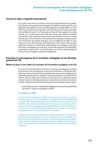 125
 Favoriser la convergence de la transition écologique
et du développement de l’IA
Inscrire le sujet à l’agenda international
Sur le plan international, la France a donc les moyens de prendre ce leader-
ship. Elle pourrait premièrement proposer d’étudier les impacts de l’IA sur la
réalisation des objectifs onusiens de développement durable (ODD) : en quoi
l’IA en met certains sous contraintes, comment elle peut à l’inverse permettre
d’en accélérer d’autres ? La France pourrait être à l’avant-garde sur ce type
d’étude, qui n’a pas encore été initiée par d’autre pays. Elle pourrait être
coordonnée à des impulsions dans le cadre de l’Accord climat et du Pacte
mondial pour l’environnement. La France pourrait proposer la mise en place
d’un événement de grande envergure, sur le modèle de la COP 21, pour
mettre en avant des initiatives exemplaires et à fort impact. Elle pourrait
également porter de manière plus systématique la convergence des deux
transitions, écologique et numérique, au sein des instances internationales,
notamment au sein du G7, où les discussions sur l’IA ont été entamées et
dont la France s’apprête à prendre la présidence.
Favoriser la convergence de la transition écologique et du dévelop-
pement de l’IA
Mettre en place un lieu dédié à la rencontre de la transition écologique et de l’IA
Pour que les acteurs des deux transitions, numérique et écologique, puissent
se rencontrer, il est nécessaire de confronter la recherche en IA avec les disci-
plines qui visent à comprendre la complexité des ressources énergétiques et
matérielles et optimiser leur utilisation. Cette rencontre pourrait prendre forme
dans le cadre du réseau de recherche en IA préconisé en deuxième partie,
ou bien investir un lieu déjà existant et moteur dans la recherche environne-
mentale. Cette branche de la recherche pourrait s’intéresser à divers sujets :
i.	 L’étude des nouveaux modes de stockage plus économes et radicalement
disruptifs, à l’instar du stockage sur ADN.
Le stockage sur ADN
Le potentiel du stockage sur ADN synthétique est étudié par plusieurs
chercheurs dans le monde. En juillet 2016, le centre de recherches de Microsoft
a converti 200 mégaoctets de données en ADN. Dans une publication de
mai 2017, des chercheurs de Microsoft affirment que la société est prête à
avoir un système de stockage opérationnel sur ADN à la fin de cette décennie.
En France, la startup DNA Script travaille aussi sur le sujet. Les avantages
écologiques de ce mode de stockage sont nombreux.
La densité de l’information stockée est nettement supérieure : des chercheurs
de l’université de Columbia et du New York Genome Center (NYGC) ont
démontré qu’il était possible d’atteindre une densité théorique de 215 pétaoc-
tets par gramme grâce au recours à du stockage sur ADN. À titre de compa-
raison, Samsung parvient actuellement à stocker 512 Go dans une puce de
1 gramme. 
 