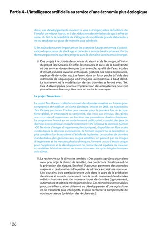 126
Partie 4 – L’intelligence artificielle au service d’une économie plus écologique
Ainsi, ces développements ouvrent la voie à d’importantes réductions de
l’emploi de métaux lourds, et à des réductions des émissions de gaz à effet de
serre, du fait de la possibilité de s’éloigner du modèle de grands datacenters
et du stockage sur puce de manière plus générale.
Si les coûts demeurent importants et les avancées futures en termes d’accélé-
ration du processus de stockage et de lecture encore très incertaines, il n’en
demeure pas moins que des progrès dans le domaine continuent à émerger.
ii.	Des projets à la croisée des sciences du vivant et de l’écologie, à l’instar
du projet Tara Océans. En effet, les mesures et suivis de la biodiversité
et des services écosystémiques (par exemple, qualité de l’eau, études
d’impact, espèces invasives et toxiques, gestions des stocks de poissons,
espèces clé de voûte, etc.) se feront dans un futur proche à l’aide des
méthodes de séquençage et d’imagerie automatique à haut débit.
Le traitement et la modélisation de ces données se feront avec l’IA.
Ces IA développées pour la compréhension des écosystèmes pourront
probablement être recyclées dans un cadre économique.
Le projet Tara océans
Le projet Tara Oceans : collecter et ouvrir des données massives sur l’océan pour
comprendre et modéliser un biome planétaire. Initiées en 2008, les expéditions
Tara Oceans parcourent l’océan pour mesurer pour la première fois un écosys-
tème global, en embrassant sa complexité, des virus aux animaux, des gènes
aux structures d’organismes, en fonction des paramètres physico-chimiques.
Le programme, financé sur un mode innovant public-privé, a produit des jeux de
données écosystémiques massifs (notamment 90 Terabase de données ADN et
30 Terabyte d’images d’organismes planctoniques), disponibles en libre accès
via des bases de données européennes. Ils forment aujourd’hui la description la
plus complète d’un écosystème à l’échelle de la planète. Les couches de données
standardisées, des génomes aux images satellites, en passant par les images
d’organismes et les mesures physico-chimiques, forment un cas d’étude unique
pour l’application et le développement de protocoles IA capables de mesurer
et modéliser la biodiversité et ses interactions avec les cycles biogéochimiques
et le climat.
iii.	La recherche sur le climat et la météo : Des appels à projets pourraient
avoir pour objet le champ de la météo, des prédictions climatiques et de
la prévention des risques. En effet l’IA pourrait permettre des avancées
majeures en ce domaine où l’expertise de la France est déjà très reconnue.
L’IA peut ainsi être particulièrement utile dans le cadre de la prédiction
des risques et impacts, notamment dans le cas du croisement des données
météo classiques avec de nouveaux types de données (typiquement,
automobiles et stations météo connectées). Ces recherches sont cruciales
pour, par ailleurs, aider utilement au développement d’une agriculture
et de transports plus intelligents, et pour renforcer la compétitivité de
nos importateurs (prévision des récoltes etc.).
 