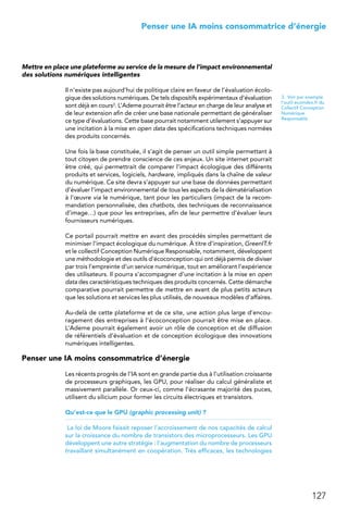 127
 Penser une IA moins consommatrice d’énergie
Mettre en place une plateforme au service de la mesure de l’impact environnemental
des solutions numériques intelligentes
Il n’existe pas aujourd’hui de politique claire en faveur de l’évaluation écolo-
gique des solutions numériques. De tels dispositifs expérimentaux d’évaluation
sont déjà en cours3. L’Ademe pourrait être l’acteur en charge de leur analyse et
de leur extension afin de créer une base nationale permettant de généraliser
ce type d’évaluations. Cette base pourrait notamment utilement s’appuyer sur
une incitation à la mise en open data des spécifications techniques normées
des produits concernés.
Une fois la base constituée, il s’agit de penser un outil simple permettant à
tout citoyen de prendre conscience de ces enjeux. Un site internet pourrait
être créé, qui permettrait de comparer l’impact écologique des différents
produits et services, logiciels, hardware, impliqués dans la chaîne de valeur
du numérique. Ce site devra s’appuyer sur une base de données permettant
d’évaluer l’impact environnemental de tous les aspects de la dématérialisation
à l’œuvre via le numérique, tant pour les particuliers (impact de la recom-
mandation personnalisée, des chatbots, des techniques de reconnaissance
d’image…) que pour les entreprises, afin de leur permettre d’évaluer leurs
fournisseurs numériques.
Ce portail pourrait mettre en avant des procédés simples permettant de
minimiser l’impact écologique du numérique. À titre d’inspiration, GreenIT.fr
et le collectif Conception Numérique Responsable, notamment, développent
une méthodologie et des outils d’écoconception qui ont déjà permis de diviser
par trois l’empreinte d’un service numérique, tout en améliorant l’expérience
des utilisateurs. Il pourra s’accompagner d’une incitation à la mise en open
data des caractéristiques techniques des produits concernés. Cette démarche
comparative pourrait permettre de mettre en avant de plus petits acteurs
que les solutions et services les plus utilisés, de nouveaux modèles d’affaires.
Au-delà de cette plateforme et de ce site, une action plus large d’encou-
ragement des entreprises à l’écoconception pourrait être mise en place.
L’Ademe pourrait également avoir un rôle de conception et de diffusion
de référentiels d’évaluation et de conception écologique des innovations
numériques intelligentes.
Penser une IA moins consommatrice d’énergie
Les récents progrès de l’IA sont en grande partie dus à l’utilisation croissante
de processeurs graphiques, les GPU, pour réaliser du calcul généraliste et
massivement parallèle. Or ceux-ci, comme l’écrasante majorité des puces,
utilisent du silicium pour former les circuits électriques et transistors.
Qu’est-ce que le GPU (graphic processing unit) ?
La loi de Moore faisait reposer l’accroissement de nos capacités de calcul
sur la croissance du nombre de transistors des microprocesseurs. Les GPU
développent une autre stratégie : l’augmentation du nombre de processeurs
travaillant simultanément en coopération. Très efficaces, les technologies
3.  Voir par exemple
l’outil ecoindex.fr du
Collectif Conception
Numérique
Responsable
 