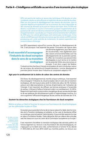 128
Partie 4 – L’intelligence artificielle au service d’une économie plus écologique
GPU ont permis de mettre en œuvre des techniques d’IA de plus en plus
complexes, de plus en plus efficaces et exploitant de plus en plus de données.
Elles ont ainsi permis le développement des réseaux de neurones, dont la
capacité dépend principalement de la puissance de calcul disponible et
des volumes de données qu’ils sont en mesure de traiter. Ainsi, le GPU est
devenu crucial dans la course à l’innovation puisque l’augmentation de la
puissance de calcul est devenue directement proportionnelle à la capacité
d’expérimentation. Les études sur l’impact environnemental de l’utilisation
du GPU pour les calculs génériques sont encore peu nombreuses. Si les
calculs via GPU peuvent être plus économes que les calculs via CPU (central
processing unit, unité centrale de traitement), ils restent cependant très
consommateurs d’énergie.
Les GPU apparaissent aujourd’hui comme clés pour le développement de
l’IA. C’est pourquoi il est essentiel de penser l’innovation de rupture dans
ces domaines également, pour des raisons
de souveraineté, mais également pour
des raisons environnementales (voir les
développements de la première partie).
En effet, les innovations qui peuvent être
développées à court terme en la matière
ont le potentiel d’être plus économes en
énergie. Il est donc urgent de fédérer
l’industrie et les chercheurs français et européens du semi-conducteur autour
de ces enjeux de recherche et d’expérimentation, comme développé en
première partie Innover dans l’industrie du composant adapté à l’IA.
Agir pour le verdissement de la chaîne de valeur des centres de données
À la faveur du développement du marché unique numérique, il est essentiel
d’accompagner l’industrie du cloud européen dans le sens de sa transition
écologique, afin de toujours plus verdir la chaîne de valeur de l’IA. Certains
acteurs sont déjà exemplaires en termes d’optimisation de l’utilisation de
l’énergie. Il est important de diffuser ces bonnes pratiques à l’ensemble
du secteur. L’IA peut d’ailleurs fortement aider à ce verdissement. En 2016,
Deepmind a optimisé la consommation énergétique de ses centres de données
et de ses systèmes de refroidissement grâce à l’apprentissage machine. Il a
ainsi augmenté l’efficacité énergétique de ses centres de données de 15 %.
Soutenir les démarches écologiques chez les fournisseurs de cloud européens
Mettre en place un label et favoriser le recours aux fournisseurs de cloud écologiques
par les collectivités locales et l’État
Ce soutien pourra prendre la forme de la mise en place d’un label, dont le minis-
tère de la Transition écologique et solidaire, en lien avec le Secrétariat d’État
au numérique, pourrait assurer l’administration. Il pourrait être associé à la mise
en place d’incitations fiscales. Cette démarche doit par ailleurs être articulée
avec les travaux en cours et à venir de la Commission européenne sur le sujet.4
Il est important d’accélérer la transition écologique des services publics via
l’encouragement au recours à ces fournisseurs de cloud écologiques, en
s’appuyant sur le label ainsi créé, conformément à l’article 10 du décret
no 2016-360 du 25 mars 2016 relatif aux marchés publics. Le recours aux
4.  En effet, à la suite
de la consultation
publique menée
par la Commission
sur le sujet
en octobre 2017, des
actions devraient
prochainement être
entreprises.
Il est essentiel d’accompagner
l’industrie du cloud européen
dans le sens de sa transition
écologique
 