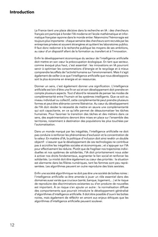 12
Introduction
La France tient une place décisive dans la recherche en IA : des chercheurs
français ont participé à fonder l’IA moderne et l’école mathématique et infor-
matique française rayonne dans le monde entier. Néanmoins l’hémorragie est
toujours plus importante : chaque semaine des chercheurs sont recrutés par les
entreprises privées et souvent étrangères et quittent les laboratoires publics.
Il faut donc redonner à la recherche publique les moyens de ses ambitions,
au cœur d’un dispositif allant de la formation au transfert et à l’innovation.
Enfin le développement économique du secteur de l’intelligence artificielle
doit mettre en son cœur la préoccupation écologique. En tant que secteur,
comme évoqué plus haut, c’est essentiel : les innovations en IA pourront
servir à optimiser les consommations d’énergie et le recyclage et à mieux
comprendre les effets de l’activité humaine sur l’environnement. Mais il s’agit
également de veiller à ce que l’intelligence artificielle que nous développons
soit la plus économe en énergie et en ressources.
Donner un sens, c’est également donner une signification. L’intelligence
artificielle est loin d’être une fin en soi et son développement doit prendre en
compte plusieurs aspects. Tout d’abord la nécessité de penser les modes de
complémentarité entre l’humain et les systèmes intelligents. Que ce soit au
niveau individuel ou collectif, cette complémentarité peut prendre plusieurs
formes et peut être aliénante comme libératrice. Au cœur du développement
de l’IA doit résider la nécessité de mettre en œuvre une complémentarité
qui soit capacitante, en ce qu’elle permet de désautomatiser les tâches
humaines. Pour favoriser la transition des tâches et des métiers dans ce
sens, des expérimentations devront être mises en place sur l’ensemble des
territoires, notamment à destination des populations les plus touchées par
l’automatisation.
Dans un monde marqué par les inégalités, l’intelligence artificielle ne doit
pas conduire à renforcer les phénomènes d’exclusion et la concentration de
la valeur. En matière d’IA, la politique d’inclusion doit ainsi revêtir un double
objectif : s’assurer que le développement de ces technologies ne contribue
pas à accroître les inégalités sociales et économiques ; et s’appuyer sur l’IA
pour effectivement les réduire. Plutôt que de fragiliser nos trajectoires indivi-
duelles et nos systèmes de solidarités, l’IA doit prioritairement nous aider
à activer nos droits fondamentaux, augmenter le lien social et renforcer les
solidarités. La mixité doit être également au cœur des priorités : la situation
est alarmante dans les filières numériques, tant les femmes sont peu repré-
sentées. Les algorithmes peuvent en outre reproduire des biais sexistes.
Enfin une société algorithmique ne doit pas être une société de boîtes noires :
l’intelligence artificielle va être amenée à jouer un rôle essentiel dans des
domaines aussi variés que cruciaux (santé, banque, logement,…) et le risque
de reproduire des discriminations existantes ou d’en produire de nouvelles
est important. À ce risque s’en ajoute un autre : la normalisation diffuse
des comportements que pourrait introduire le développement généralisé
d’algorithmes d’intelligence artificielle. Il doit être possible d’ouvrir les boîtes
noires, mais également de réfléchir en amont aux enjeux éthiques que les
algorithmes d’intelligence artificielle peuvent soulever.
 