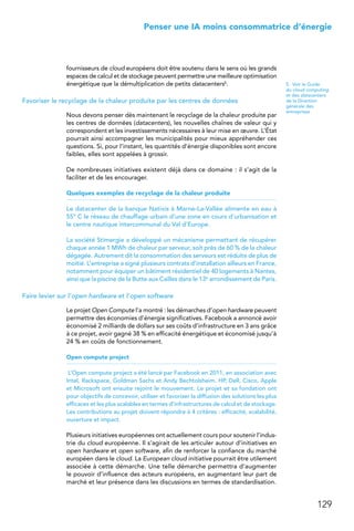 129
 Penser une IA moins consommatrice d’énergie
fournisseurs de cloud européens doit être soutenu dans le sens où les grands
espaces de calcul et de stockage peuvent permettre une meilleure optimisation
énergétique que la démultiplication de petits datacenters5.
Favoriser le recyclage de la chaleur produite par les centres de données
Nous devons penser dès maintenant le recyclage de la chaleur produite par
les centres de données (datacenters), les nouvelles chaînes de valeur qui y
correspondent et les investissements nécessaires à leur mise en œuvre. L’État
pourrait ainsi accompagner les municipalités pour mieux appréhender ces
questions. Si, pour l’instant, les quantités d’énergie disponibles sont encore
faibles, elles sont appelées à grossir.
De nombreuses initiatives existent déjà dans ce domaine : il s’agit de la
faciliter et de les encourager.
Quelques exemples de recyclage de la chaleur produite
Le datacenter de la banque Natixis à Marne-La-Vallée alimente en eau à
55° C le réseau de chauffage urbain d’une zone en cours d’urbanisation et
le centre nautique intercommunal du Val d’Europe.
La société Stimergie a développé un mécanisme permettant de récupérer
chaque année 1 MWh de chaleur par serveur, soit près de 60 % de la chaleur
dégagée. Autrement dit la consommation des serveurs est réduite de plus de
moitié. L’entreprise a signé plusieurs contrats d’installation ailleurs en France,
notamment pour équiper un bâtiment résidentiel de 40 logements à Nantes,
ainsi que la piscine de la Butte aux Cailles dans le 13e arrondissement de Paris.
Faire levier sur l’open hardware et l’open software
Le projet Open Compute l’a montré : les démarches d’open hardware peuvent
permettre des économies d’énergie significatives. Facebook a annoncé avoir
économisé 2 milliards de dollars sur ses coûts d’infrastructure en 3 ans grâce
à ce projet, avoir gagné 38 % en efficacité énergétique et économisé jusqu’à
24 % en coûts de fonctionnement.
Open compute project
L’Open compute project a été lancé par Facebook en 2011, en association avec
Intel, Rackspace, Goldman Sachs et Andy Bechtolsheim. HP, Dell, Cisco, Apple
et Microsoft ont ensuite rejoint le mouvement. Le projet et sa fondation ont
pour objectifs de concevoir, utiliser et favoriser la diffusion des solutions les plus
efficaces et les plus scalables en termes d’infrastructures de calcul et de stockage.
Les contributions au projet doivent répondre à 4 critères : efficacité, scalabilité,
ouverture et impact.
Plusieurs initiatives européennes ont actuellement cours pour soutenir l’indus-
trie du cloud européenne. Il s’agirait de les articuler autour d’initiatives en
open hardware et open software, afin de renforcer la confiance du marché
européen dans le cloud. La European cloud initiative pourrait être utilement
associée à cette démarche. Une telle démarche permettra d’augmenter
le pouvoir d’influence des acteurs européens, en augmentant leur part de
marché et leur présence dans les discussions en termes de standardisation.
5.  Voir le Guide
du cloud computing
et des datacenters
de la Direction
générale des
entreprises
 