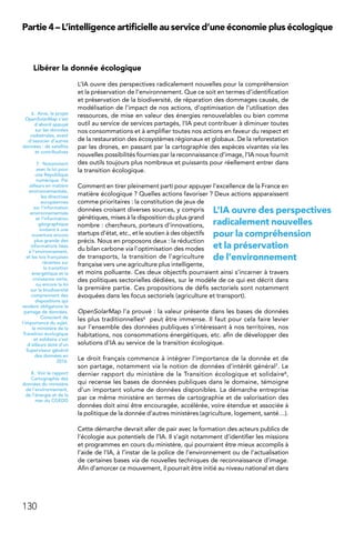 130
Partie 4 – L’intelligence artificielle au service d’une économie plus écologique
Libérer la donnée écologique
L’IA ouvre des perspectives radicalement nouvelles pour la compréhension
et la préservation de l’environnement. Que ce soit en termes d’identification
et préservation de la biodiversité, de réparation des dommages causés, de
modélisation de l’impact de nos actions, d’optimisation de l’utilisation des
ressources, de mise en valeur des énergies renouvelables ou bien comme
outil au service de services partagés, l’IA peut contribuer à diminuer toutes
nos consommations et à amplifier toutes nos actions en faveur du respect et
de la restauration des écosystèmes régionaux et globaux. De la reforestation
par les drones, en passant par la cartographie des espèces vivantes via les
nouvelles possibilités fournies par la reconnaissance d’image, l’IA nous fournit
des outils toujours plus nombreux et puissants pour réellement entrer dans
la transition écologique.
Comment en tirer pleinement parti pour appuyer l’excellence de la France en
matière écologique ? Quelles actions favoriser ? Deux actions apparaissent
comme prioritaires : la constitution de jeux de
données croisant diverses sources, y compris
génétiques, mises à la disposition du plus grand
nombre : chercheurs, porteurs d’innovations,
startups d’état, etc., et le soutien à des objectifs
précis. Nous en proposons deux : la réduction
du bilan carbone via l’optimisation des modes
de transports, la transition de l’agriculture
française vers une agriculture plus intelligente,
et moins polluante. Ces deux objectifs pourraient ainsi s’incarner à travers
des politiques sectorielles dédiées, sur le modèle de ce qui est décrit dans
la première partie. Ces propositions de défis sectoriels sont notamment
évoquées dans les focus sectoriels (agriculture et transport).
OpenSolarMap l’a prouvé : la valeur présente dans les bases de données
les plus traditionnelles6 peut être immense. Il faut pour cela faire levier
sur l’ensemble des données publiques s’intéressant à nos territoires, nos
habitations, nos consommations énergétiques, etc. afin de développer des
solutions d’IA au service de la transition écologique.
Le droit français commence à intégrer l’importance de la donnée et de
son partage, notamment via la notion de données d’intérêt général7. Le
dernier rapport du ministère de la Transition écologique et solidaire8,
qui recense les bases de données publiques dans le domaine, témoigne
d’un important volume de données disponibles. La démarche entreprise
par ce même ministère en termes de cartographie et de valorisation des
données doit ainsi être encouragée, accélérée, voire étendue et associée à
la politique de la donnée d’autres ministères (agriculture, logement, santé…).
Cette démarche devrait aller de pair avec la formation des acteurs publics de
l’écologie aux potentiels de l’IA. Il s’agit notamment d’identifier les missions
et programmes en cours du ministère, qui pourraient être mieux accomplis à
l’aide de l’IA, à l’instar de la police de l’environnement ou de l’actualisation
de certaines bases via de nouvelles techniques de reconnaissance d’image.
Afin d’amorcer ce mouvement, il pourrait être initié au niveau national et dans
6.  Ainsi, le projet
OpenSolarMap s’est
d’abord appuyé
sur les données
cadastrales, avant
d’associer d’autres
données : de satellite
et contributives
7. Notamment
avec la loi pour
une République
numérique. Par
ailleurs en matière
environnementale,
les directives
européennes
sur l’information
environnementale
et l’information
géographique
invitent à une
ouverture encore
plus grande des
informations liées
à l’environnement,
et les lois françaises
récentes sur
la transition
énergétique et la
croissance verte,
ou encore la loi
sur la biodiversité
comprennent des
dispositions qui
rendent obligatoire le
partage de données.
Conscient de
l’importance du sujet,
le ministère de la
Transition écologique
et solidaire s’est
d’ailleurs doté d’un
Superviseur général
des données en
2016.
8.  Voir le rapport
Cartographie des
données du ministère
de l’environnement,
de l’énergie et de la
mer du CGEDD
L’IA ouvre des perspectives
radicalement nouvelles
pour la compréhension
et la préservation
de l’environnement
 