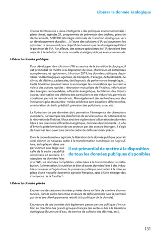 131
 Libérer la donnée écologique
chaque territoire une « revue intelligente » des politiques environnementales :
plans climat, agendas 21, programmes de prévention des déchets, plans de
déplacements, SNTEDD (stratégie nationale de transition écologique vers
un développement durable)… à l’aune des solutions d’IA qui pourraient les
optimiser. La revue aurait pour objectif de s’assurer que ces stratégies exploitent
le potentiel de l’IA. Par ailleurs, des acteurs spécialistes de l’IA devraient être
associés à la définition de toute nouvelle stratégie publique environnementale.
Libérer la donnée publique
Pour développer des solutions d’IA au service de la transition écologique, il
est primordial de mettre à la disposition de tous, chercheurs et entreprises
européennes, et rapidement, à horizon 2019, les données publiques dispo-
nibles : météorologiques, agricoles, de transports, d’énergie, de biodiversité, de
climat, de déchets, cadastrales, de diagnostic de performance énergétique…
Cette libération pourrait servir à encourager les innovations qui ouvrent la
voie à des actions rapides : rénovation mutualisée de l’habitat, valorisation
des énergies renouvelables, efficacité énergétique, facilitation des circuits
courts, valorisation des déchets des particuliers et des industriels, permis de
construire, permis de démolir etc. Mais également des recherches pour des
innovations plus structurées : météo prédictive sans équations différentielles,
amélioration du trafic prédictif, prévision des pollutions, crue, etc.
La libération de ces données doit permettre l’émergence de champions
européens, par exemple des plateformes de services autour du bâtiment et de
la rénovation de l’habitat. Il faut ainsi être vigilant dans la libération des données
liées à ces questions (efficacité énergétique, données des bâtiments…), afin
d’éviter la plateformisation de ces secteurs par des acteurs étrangers. Il s’agit
de favoriser leur ouverture dans le cadre de défis sectoriels précis.
Dans le cadre du secteur agricole, la libération de la donnée publique pourrait
ainsi donner un nouveau cadre à la transformation numérique de l’agricul-
ture, en la plaçant dans une
perspective plus large que
celle de la seule traçabilité
alimentaire et sanitaire. En
associant les données liées
à la PAC, les données comptables, celles liées à la transformation, la distri-
bution, l’alimentation, la nutrition et bien d’autres données liées à des indus-
tries connexes à l’agriculture, la puissance publique peut aider à la mise en
place d’une nouvelle économie agricole française, apte à faire émerger des
champions de la foodtech.
Libérer la donnée privée
L’ouverture de certaines données privées devra se faire de manière circons-
tanciée, dans le cadre de la mise en œuvre de défis sectoriels (voir la première
partie et ses développements relatifs à la politique de la donnée).
L’ouverture de ces données doit également passer par une politique d’incita-
tion en direction des grands groupes français des secteurs liés à la transition
écologique (fourniture d’eau, de service de collecte des déchets, etc.).
Il est primordial de mettre à la disposition
de tous les données publiques disponibles
 