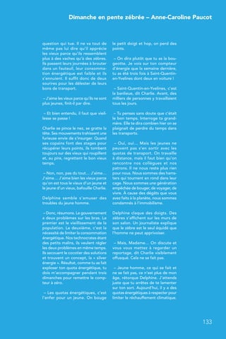 Dimanche en pente zébrée – Anne-Caroline Paucot
133
question qui tue. Il ne va tout de
même pas lui dire qu’il apprécie
les vieux parce qu’ils ressemblent
plus à des vaches qu’à des zèbres.
Ils passent leurs journées à brouter
dans un fauteuil, leur consomma-
tion énergétique est faible et ils
s’ennuient. Il suffit donc de deux
sourires pour les délester de leurs
bons de transport.
– J’aime les vieux parce qu’ils ne sont
plus jeunes, finit-il par dire.
– Et bien entendu, il faut que vieil-
lesse se passe !
Charlie se pince le nez, se gratte la
tête. Ses mouvements trahissent une
furieuse envie de s’insurger. Quand
ses copains font des stages pour
récupérer leurs points, ils tombent
toujours sur des vieux qui roupillent
et, au pire, regrettent le bon vieux
temps.
– Non, non, pas du tout… J’aime…
J’aime… J’aime bien les vieux parce
qu’on est tous le vieux d’un jeune et
le jeune d’un vieux, bafouille Charlie.
Delphine semble s’amuser des
troubles du jeune homme.
– Donc, résumons. Le gouvernement
a deux problèmes sur les bras. Le
premier est le vieillissement de la
population. Le deuxième, c’est la
nécessité de limiter la consommation
énergétique. Nos technocrates étant
des petits malins, ils veulent régler
les deux problèmes en même temps.
Ils secouent le cocotier des solutions
et trouvent un concept, la « silver
énergie ». Résultat, comme tu as fait
exploser ton quota énergétique, tu
dois m’accompagner pendant trois
dimanches pour remettre le comp-
teur à zéro.
– Les quotas énergétiques, c’est
l’enfer pour un jeune. On bouge
le petit doigt et hop, on perd des
points.
– On dira plutôt que tu as la bou-
geotte. Je vois sur ton compteur
d’énergie que la semaine dernière,
tu as été trois fois à Saint-Quentin-
en-Yvelines dont deux en voiture !
– Saint-Quentin-en-Yvelines, c’est
la banlieue, dit Charlie. Avant, des
milliers de personnes y travaillaient
tous les jours.
– Tu penses sans doute que c’était
le bon temps. Interroge ta grand-
mère. Elle te dira combien hier on se
plaignait de perdre du temps dans
les transports.
– Oui, oui… Mais les jeunes ne
peuvent pas s’en sortir avec les
quotas de transport. On travaille
à distance, mais il faut bien qu’on
rencontre nos collègues et nos
patrons. Il ne nous reste plus rien
pour nous. Nous sommes des hams-
ters qui tournent en rond dans leur
cage. Nous sommes une génération
empêchée de bouger, de voyager, de
vivre. À cause des dégâts que vous
avez faits à la planète, nous sommes
condamnés à l’immobilisme.
Delphine claque des doigts. Des
zèbres s’affichent sur les murs de
son salon. Un journaliste explique
que le zèbre est le seul équidé que
l’homme ne peut apprivoiser.
– Mais, Madame… On discute et
vous vous mettez à regarder un
reportage, dit Charlie visiblement
offusqué. Cela ne se fait pas.
– Jeune homme, ce qui se fait et
ne se fait pas, ce n’est plus de mon
âge, rétorque Delphine. J’attends
juste que tu arrêtes de te lamenter
sur ton sort. Aujourd’hui, il y a des
quotas énergétiques à respecter pour
limiter le réchauffement climatique.
 