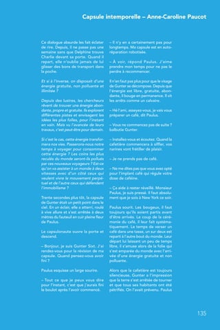 Capsule intemporelle – Anne-Caroline Paucot
135
Ce dialogue absurde les fait éclater
de rire. Depuis, il ne passe pas une
semaine sans que Delphine trouve
Charlie devant sa porte. Quand il
repart, elle n’oublie jamais de lui
glisser des bons de transport dans
la poche.
Et si à l’inverse, on disposait d’une
énergie gratuite, non polluante et
illimitée ?
Depuis des lustres, les chercheurs
rêvent de trouver une énergie abon-
dante, propre et gratuite. Ils explorent
différentes pistes et envisagent les
idées les plus folles, pour l’instant
en vain. Mais vu l’avancée de leurs
travaux, c’est peut-être pour demain.
Si c’est le cas, cette énergie transfor-
mera nos vies. Passerons-nous notre
temps à voyager pour consommer
cette énergie ? Les coins les plus
reculés du monde seront-ils pollués
par ces nouveaux voyageurs ? Est-ce
qu’on va assister à un monde à deux
vitesses avec d’un côté ceux qui
veulent vivre le mouvement perpé-
tuel et de l’autre ceux qui défendent
l’immobilisme ?
Trente secondes plus tôt, la capsule
de Gunter était un petit point dans le
ciel. En un éclair, elle a atterri, roulé
à vive allure et s’est arrêtée à deux
mètres du fauteuil en cuir pleine fleur
de Paulus.
Le capsulonaute ouvre la porte et
descend.
– Bonjour, je suis Gunter Sixt. J’ai
rendez-vous pour la révision de ma
capsule. Quand pensez-vous avoir
fini ?
Paulus esquisse un large sourire.
– Tout ce que je peux vous dire
pour l’instant, c’est que j’aurais fini
le boulot après l’avoir commencé.
– Il n’y en a certainement pas pour
longtemps. Ma capsule est en auto-
réparation robotisée.
– À voir, répond Paulus. J’aime
prendre mon temps pour ne pas le
perdre à recommencer.
Il n’en faut pas plus pour que le visage
de Gunter se décompose. Depuis que
l’énergie est libre, gratuite, abon-
dante, il bouge en permanence. Il vit
les arrêts comme un calvaire.
– Hé l’ami, asseyez-vous, je vais vous
préparer un café, dit Paulus.
– Vous ne commencez pas de suite ?
balbutie Gunter.
– Installez-vous et écoutez. Quand la
cafetière commencera à siffler, vos
narines vont frétiller de plaisir.
– Je ne prends pas de café.
– Ne me dites pas que vous avez opté
pour l’implant café qui régule votre
dose de caféine.
– Ça aide à rester réveillé. Monsieur
Paulus, je suis pressé. Il faut absolu-
ment que je sois à New York ce soir.
Paulus sourit. Les  bougeux, il faut
toujours qu’ils soient partis avant
d’être arrivés. Le coup de la céré-
monie du café, il leur fait systéma-
tiquement. Le temps de verser un
café dans une tasse, un sur deux est
reparti à l’autre bout du monde. Leur
départ lui laissant un peu de temps
libre, il s’amuse alors de la folie qui
s’est emparée du monde avec l’arri-
vée d’une énergie gratuite et non
polluante.
Alors que la cafetière est toujours
silencieuse, Gunter a l’impression
que la terre s’est arrêtée de tourner
et que tous ses habitants ont été
pétrifiés. On l’avait prévenu. Paulus
 