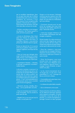 Dans l’imaginaire
136
est un excellent capsulériste. Avec
lui, on peut faire plus de 5 millions
de kilomètres sans avoir le moindre
problème. En revanche, il faut
faire preuve d’une exceptionnelle
patience. L’homme est un « resteur ».
Il peut passer des semaines, voire des
mois sans aller au bout du monde.
– Eh bien, vous êtes un vrai mangeur
de distance ! dit Paulus quand il a
enfin terminé sa pause café.
– Je suis un ultratripeur. Hier, j’étais
dans les rizières en plateau des
Philippines. C’était très beau. Si
vous dites « Banaue », vous aurez les
photos qui s’affichent dans la capsule.
Paulus ne répond rien. Il n’a aucune
envie de se polluer l’esprit en par-
tageant l’agitation chronique de ses
clients.
– Vous ne l’avez pas ménagé votre
engin ! Toutes les datas sont compri-
mées. À force, votre intelligence arti-
ficielle est devenue une triple buse.
– Je participe à l’ultratrip… L’ultratrip,
la grande compétition mondiale !
insiste Gunter.
L’ultratrip consiste à parcourir le
maximum de distance sur terre, mer
et dans les airs pendant 999 jours sans
jamais aller au même endroit. Les
participants vivent dans leur capsule
et s’arrêtent juste pour prendre une
photo. C’est incontestablement
l’événement phare de la société
post-miracle énergétique.
– Ultratrail, ultratrip, ultraflip, ultra-
flop… Je m’y perds dans vos ultra
– Vous ne connaissez pas l’ultratrip ?
C’est incroyable. Tout le monde ne
parle que de cela.
– Désolé l’ami, je ne suis pas tout le
monde. Je suis juste moi.
Gunter a un rire nerveux. L’échange
confirme que les resteurs sont très
nombrilistes. En arrêt sur image sur le
passé, ces culs vissés ne s’intéressent
qu’à eux-mêmes.
– Comment pouvez-vous ne pas
aimer les voyages alors que vous
réparez les plus belles capsules du
pays ? demande Gunter.
– J’aime les voyages intérieurs. Ils
ont de belles mécaniques avec des
rouages complexes.
Gunter soupire. Il y a donc encore sur
cette terre des ringards qui croient
que les cuisines de leurs tripes à la
mode d’eux-mêmes sont plus intéres-
santes que la découverte du monde.
– Vous, les « resteurs », vous nous
amusez avec vos voyages intérieurs.
Quand on vit avec son temps, on aime
sortir de son cadre pour inventer un
autre monde.
– Vous, les bougeux, vous nous
amusez avec vos voyages exté-
rieurs. Vous vous déplacez pour
vous déplacer, répond Paulus. Le
voyage n’a pas d’intérêt, la desti-
nation non plus.
– La vie, c’est le mouvement. Si on
ne bouge pas, on est mort. C’est
scientifique. E = mc2. L’énergie est
liée au carré de la vitesse.
– L’immobilité est le plus beau mou-
vement de l’homme.
– La vitesse est sa plus belle conquête.
– Qui va lentement arrive aussi.
Paulus et Gunter ont été bons élèves.
Ils ont effectué l’échange classique
entre resteurs et bougeux. On peut
l’entendre à tous les coins de la
planète. Le miracle énergétique a
partagé l’univers en deux groupes
 