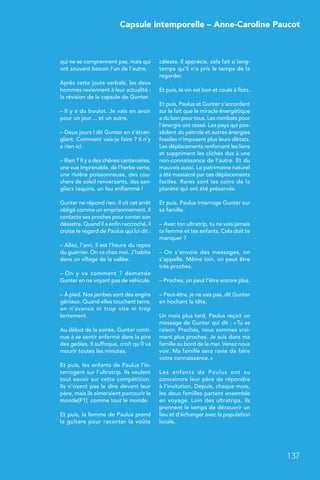 Capsule intemporelle – Anne-Caroline Paucot
137
qui ne se comprennent pas, mais qui
ont souvent besoin l’un de l’autre.
Après cette joute verbale, les deux
hommes reviennent à leur actualité :
la révision de la capsule de Gunter.
– Il y a du boulot. Je vais en avoir
pour un jour… et un autre.
– Deux jours ! dit Gunter en s’étran-
glant. Comment vais-je faire ? Il n’y
a rien ici.
– Rien ? Il y a des chênes centenaires,
une vue imprenable, de l’herbe verte,
une rivière poissonneuse, des cou-
chers de soleil renversants, des san-
gliers taquins, un feu enflammé !
Gunter ne répond rien. Il vit cet arrêt
obligé comme un emprisonnement. Il
contacte ses proches pour conter son
désastre. Quand il a enfin raccroché, il
croise le regard de Paulus qui lui dit :
– Allez, l’ami, il est l’heure du repos
du guerrier. On va chez moi. J’habite
dans un village de la vallée.
– On y va comment  ? demande
Gunter en ne voyant pas de véhicule.
– À pied. Nos jambes sont des engins
géniaux. Quand elles touchent terre,
on n’avance ni trop vite ni trop
lentement.
Au début de la soirée, Gunter conti-
nue à se sentir enfermé dans la pire
des geôles. Il suffoque, croit qu’il va
mourir toutes les minutes.
Et puis, les enfants de Paulus l’in-
terrogent sur l’ultratrip. Ils veulent
tout savoir sur cette compétition.
Ils n’osent pas le dire devant leur
père, mais ils aimeraient parcourir le
monde[F1] comme tout le monde.
Et puis, la femme de Paulus prend
la guitare pour raconter la voûte
céleste. Il apprécie, cela fait si long-
temps qu’il n’a pris le temps de la
regarder.
Et puis, le vin est bon et coule à flots.
Et puis, Paulus et Gunter s’accordent
sur le fait que le miracle énergétique
a du bon pour tous. Les combats pour
l’énergie ont cessé. Les pays qui pos-
sèdent du pétrole et autres énergies
fossiles n’imposent plus leurs diktats.
Les déplacements renforcent les liens
et suppriment les clichés dus à une
non-connaissance de l’autre. Et du
mauvais aussi. Le patrimoine naturel
a été massacré par ces déplacements
faciles. Rares sont les coins de la
planète qui ont été préservés.
Et puis, Paulus interroge Gunter sur
sa famille.
– Avec ton ultratrip, tu ne vois jamais
ta femme et tes enfants. Cela doit te
manquer ?
– On s’envoie des messages, on
s’appelle. Même loin, on peut être
très proches.
– Proches, on peut l’être encore plus.
– Peut-être, je ne sais pas, dit Gunter
en hochant la tête.
Un mois plus tard, Paulus reçoit un
message de Gunter qui dit : « Tu as
raison. Proches, nous sommes vrai-
ment plus proches. Je suis dans ma
famille au bord de la mer. Venez nous
voir. Ma famille sera ravie de faire
votre connaissance. »
Les enfants de Paulus ont su
convaincre leur père de répondre
à l’invitation. Depuis, chaque mois,
les deux familles partent ensemble
en voyage. Loin des ultratrips, ils
prennent le temps de découvrir un
lieu et d’échanger avec la population
locale.
 
