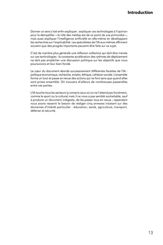 13
Introduction
Donner un sens c’est enfin expliquer : expliquer ces technologies à l’opinion
pour la démystifier – le rôle des médias est de ce point de vue primordial –,
mais aussi expliquer l’intelligence artificielle en elle-même en développant
les recherches sur l’explicabilité. Les spécialistes de l’IA eux-mêmes affirment
souvent que des progrès importants peuvent être faits sur ce sujet.
C’est de manière plus générale une réflexion collective qui doit être menée
sur ces technologies : la constante accélération des rythmes de déploiement
ne doit pas empêcher une discussion politique sur les objectifs que nous
poursuivons et leur bien-fondé.
Le cœur du document aborde successivement différentes facettes de l’IA :
politique économique, recherche, emploi, éthique, cohésion sociale. L’ensemble
forme un tout et passe en revue des actions qui ne font sens que quand elles
sont prises ensemble. On trouvera d’ailleurs de nombreuses passerelles
entre ces parties.
L’IA touche tous les secteurs (y compris ceux où on ne l’attend pas forcément,
comme le sport ou la culture) mais il ne nous a pas semblé souhaitable, sauf
à produire un document indigeste, de les passer tous en revue ; cependant
nous avons ressenti le besoin de rédiger cinq annexes insistant sur des
domaines d’intérêt particulier : éducation, santé, agriculture, transport,
défense et sécurité.
 