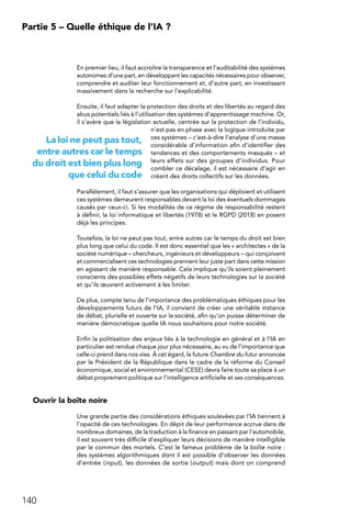 140
Partie 5 – Quelle éthique de l’IA ?
En premier lieu, il faut accroître la transparence et l’auditabilité des systèmes
autonomes d’une part, en développant les capacités nécessaires pour observer,
comprendre et auditer leur fonctionnement et, d’autre part, en investissant
massivement dans la recherche sur l’explicabilité.
Ensuite, il faut adapter la protection des droits et des libertés au regard des
abus potentiels liés à l’utilisation des systèmes d’apprentissage machine. Or,
il s’avère que la législation actuelle, centrée sur la protection de l’individu,
n’est pas en phase avec la logique introduite par
ces systèmes – c’est-à-dire l’analyse d’une masse
considérable d’information afin d’identifier des
tendances et des comportements masqués – et
leurs effets sur des groupes d’individus. Pour
combler ce décalage, il est nécessaire d’agir en
créant des droits collectifs sur les données.
Parallèlement, il faut s’assurer que les organisations qui déploient et utilisent
ces systèmes demeurent responsables devant la loi des éventuels dommages
causés par ceux-ci. Si les modalités de ce régime de responsabilité restent
à définir, la loi informatique et libertés (1978) et le RGPD (2018) en posent
déjà les principes.
Toutefois, la loi ne peut pas tout, entre autres car le temps du droit est bien
plus long que celui du code. Il est donc essentiel que les « architectes » de la
société numérique – chercheurs, ingénieurs et développeurs – qui conçoivent
et commercialisent ces technologies prennent leur juste part dans cette mission
en agissant de manière responsable. Cela implique qu’ils soient pleinement
conscients des possibles effets négatifs de leurs technologies sur la société
et qu’ils œuvrent activement à les limiter.
De plus, compte tenu de l’importance des problématiques éthiques pour les
développements futurs de l’IA, il convient de créer une véritable instance
de débat, plurielle et ouverte sur la société, afin qu’on puisse déterminer de
manière démocratique quelle IA nous souhaitons pour notre société.
Enfin la politisation des enjeux liés à la technologie en général et à l’IA en
particulier est rendue chaque jour plus nécessaire, au vu de l’importance que
celle-ci prend dans nos vies. À cet égard, la future Chambre du futur annoncée
par le Président de la République dans le cadre de la réforme du Conseil
économique, social et environnemental (CESE) devra faire toute sa place à un
débat proprement politique sur l’intelligence artificielle et ses conséquences.
Ouvrir la boîte noire
Une grande partie des considérations éthiques soulevées par l’IA tiennent à
l’opacité de ces technologies. En dépit de leur performance accrue dans de
nombreux domaines, de la traduction à la finance en passant par l’automobile,
il est souvent très difficile d’expliquer leurs décisions de manière intelligible
par le commun des mortels. C’est le fameux problème de la boîte noire :
des systèmes algorithmiques dont il est possible d’observer les données
d’entrée (input), les données de sortie (output) mais dont on comprend
La loi ne peut pas tout,
entre autres car le temps
du droit est bien plus long
que celui du code
 