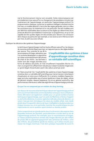 141
 Ouvrir la boîte noire
mal le fonctionnement interne (voir encadré). Cette méconnaissance est
principalement due aujourd’hui au changement de paradigme introduit par
l’avènement de l’apprentissage, en particulier l’apprentissage profond. En
programmation classique, construire un système intelligent consistait à écrire
à la main un modèle déductif, c’est à dire des règles générales, dont on infère
les conclusions pour le traitement d’un cas particulier. De tels modèles sont
par définition explicables dans la mesure où les règles qui déterminent leurs
prises de décisions sont établies à l’avance par un programmeur, et qu’on est
capable de dire quelles règles ont été activées pour aboutir à la conclusion
dans chaque cas particulier (par exemple, si vos revenus sont inférieurs à tant
par mois, le prêt vous sera refusé).
Expliquer les décisions des systèmes d’apprentissage
La technique d’apprentissage machine la plus efficace aujourd’hui, les réseaux
de neurones profonds (Deep Learning), ne s’appuient pas sur des règles établies
par avance. Pour prendre le cas de la
reconnaissance d’image, admettons que
l’on souhaite développer un algorithme
qui classe automatiquement des photos
de chats et de chiens ; les données à
traiter sont des images données sous
forme de tableaux de pixels, et il est virtuellement impossible d’écrire à la
main un programme suffisamment robuste pour classer toutes les images avec
un grand degré d’exactitude à partir des valeurs pixel par pixel.
En l’état actuel de l’art, l’explicabilité des systèmes à base d’apprentissage
constitue donc un véritable défi scientifique qui met en tension notre besoin
d’explication et notre souci d’efficacité. Et si certains modèles d’apprentis-
sage sont plus explicables que d’autres (systèmes à base de règles, arbres
de décision simples, réseaux bayésiens), ils ont en général aujourd’hui des
performances inférieures à celles des algorithmes d’apprentissage profonds.
Ce que l’on ne comprend pas en matière de deep learning
Les réseaux de neurones et les techniques relevant de l’apprentissage profond
sont couramment dénoncés comme des boîtes noires pour leurs utilisateurs.
Cette affirmation est également valable pour un grand nombre d’autres
techniques d’apprentissage, que l’on parle de Machines à Vecteur Support
ou de forêts aléatoires, la version opérationnelle des arbres de décision. La
raison n’est pas tant intrinsèque à la nature du modèle utilisé, mais réside
plutôt dans l’incapacité à décrire de façon intelligible le résultat produit sur
chaque nouveau cas, et en particulier à pointer les caractéristiques les plus
importantes du cas en question ayant conduit au résultat produit.
Cette incapacité est en grande partie due à la dimension des espaces dans
lesquelles évoluent les données, particulièrement cruciale dans le cas de
l’apprentissage profond. Par exemple, pour la reconnaissance d’images,
un réseau profond prend en entrées des images décrites par des milliers
de pixels (4K) et apprend typiquement des centaines de milliers, voire
des millions, de paramètres (poids du réseau), qu’il utilise ensuite pour
classer les images inconnues. Il est donc presque impossible de suivre le
L’explicabilité des systèmes à base
d’apprentissage constitue donc
un véritable défi scientifique
 