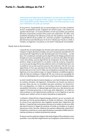 142
Partie 5 – Quelle éthique de l’IA ?
cheminement de l’algorithme de classement, qui met en jeu ces millions de
paramètres, jusqu’à sa décision finale. Si pour une image, l’importance de
cette explicabilité semble relativement faible, c’est beaucoup plus crucial
pour l’attribution d’un prêt, par exemple.
À long terme, l’explicabilité de ces technologies est l’une des conditions
de leur acceptabilité sociale. S’agissant de certains sujets, c’est même une
question de principe : on ne peut admettre, en tant que société, que certaines
décisions importantes puissent être prises sans explication. En effet, sans
possibilité d’expliquer les décisions prises par des systèmes autonomes, il
apparaît difficile de les justifier. Or, comment accepter l’injustifiable dans
des domaines aussi décisifs pour la vie d’un individu que l’accès au crédit, à
l’emploi, au logement, à la justice ou à la santé ? Cela paraît inconcevable.
Équité, biais et discriminations
L’opacité de ces technologies est d’autant plus préoccupante qu’elle peut
masquer l’origine des biais constatés, sans qu’on puisse par exemple dire s’ils
proviennent de l’algorithme ou des données ayant servi à l’entraîner… ou des
deux. On constate par exemple que les algorithmes de ciblage publicitaire de
Google sont plus susceptibles de proposer aux femmes des offres d’emploi
moins rémunérées, que les algorithmes de modération de YouTube tardent
parfois à réagir et permettent la circulation virale de contenus choquants,
ou encore que les algorithmes de prédiction de la criminalité favorisent une
surveillance accrue des quartiers pauvres afro-américains. De fait tous ces
algorithmes ne font que reproduire les discriminations déjà présentes dans
les données qu’on leur fournit. Mais ces constatations suscitent des craintes
légitimes, et si nous tardons à agir, on risque d’observer une défiance généra-
lisée de l’opinion publique à l’égard de l’IA, qui à terme est susceptible de
freiner son développement, y compris dans ce qu’il pourrait avoir de bénéfique.
Le droit interdit les discriminations basées sur une liste limitative de critères
en matière d’emploi, de logement, d’éducation et d’accès aux biens et
services. Dans ces cas, on considère que peut constituer une discrimina-
tion une disposition, un critère ou une pratique neutre en apparence mais
susceptible d’entraîner un désavantage particulier pour des personnes par
rapport à d’autres personnes, à moins que cette disposition, ce critère ou
cette pratique ne soit objectivement justifié par un but légitime et que les
moyens pour réaliser ce but ne soient nécessaires et appropriés.
L’utilisation d’algorithmes d’apprentissage profond, qui se nourrissent de
données aux fins de personnalisation et d’aide à la décision, a fait émerger
la crainte d’une reproduction des inégalités sociales dans l’algorithme de
décision. L’essentiel des controverses récentes en la matière concerne en effet
des discriminations à l’égard de certaines minorités ou fondées sur le genre
(personnes noires, femmes, habitants de quartiers défavorisés notamment).
L’expérience américaine a aussi apporté plusieurs exemples d’effets discrimi-
natoires similaires en matière de prévention pénale.
À mesure que les systèmes intégrant des technologies d’IA envahissent notre
quotidien, nous attendons légitimement qu’ils agissent conformément à nos
 