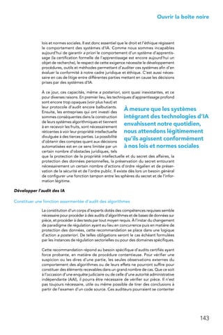 143
 Ouvrir la boîte noire
lois et normes sociales. Il est donc essentiel que le droit et l’éthique régissent
le comportement des systèmes d’IA. Comme nous sommes incapables
aujourd’hui de garantir a priori le comportement d’un système d’apprentis-
sage (la certification formelle de l’apprentissage est encore aujourd’hui un
objet de recherche), le respect de cette exigence nécessite le développement
procédures, outils et méthodes permettant d’auditer ces systèmes afin d’en
évaluer la conformité à notre cadre juridique et éthique. C’est aussi néces-
saire en cas de litige entre différentes parties mettant en cause les décisions
prises par des systèmes d’IA.
À ce jour, ces capacités, même a posteriori, sont quasi inexistantes, et ce
pour diverses raisons. En premier lieu, les techniques d’apprentissage profond
sont encore trop opaques (voir plus haut) et
leur protocole d’audit encore balbutiants.
Ensuite, les entreprises qui ont investi des
sommes conséquentes dans la construction
de leurs systèmes algorithmiques et tiennent
à en recevoir les fruits, sont nécessairement
réticentes à voir leur propriété intellectuelle
divulguée à des tierces parties. La possibilité
d’obtenir des comptes quant aux décisions
automatisées est en ce sens limitée par un
certain nombre d’obstacles juridiques, tels
que la protection de la propriété intellectuelle et du secret des affaires, la
protection des données personnelles, la préservation du secret entourant
nécessairement un certain nombre d’actions d’ordre régalien et de préser-
vation de la sécurité et de l’ordre public. Il existe dès lors un besoin général
de configurer une fonction tampon entre les sphères du secret et de l’infor-
mation légitime.
Développer l’audit des IA
Constituer une fonction assermentée d’audit des algorithmes
La constitution d’un corps d’experts dotés des compétences requises semble
nécessaire pour procéder à des audits d’algorithmes et de bases de données sur
pièce, et procéder à des tests par tout moyen requis. À l’instar du changement
de paradigme de régulation ayant eu lieu en concurrence puis en matière de
protection des données, cette recommandation se place dans une logique
d’action a posteriori. De telles obligations seront le cas échéant formulées
par les instances de régulation sectorielles ou pour des domaines spécifiques.
Cette recommandation répond au besoin spécifique d’audits certifiés ayant
force probante, en matière de procédure contentieuse. Pour vérifier une
suspicion ou les dires d’une partie, les seules observations externes du
comportement des algorithmes ou de leurs effets ne pourront suffire pour
constituer des éléments recevables dans un grand nombre de cas. Que ce soit
à l’occasion d’une enquête judiciaire ou de celle d’une autorité administrative
indépendante (AAI), il pourra être nécessaire de vérifier sur pièce. Il n’est
pas toujours nécessaire, utile ou même possible de tirer des conclusions à
partir de l’examen d’un code source. Ces auditeurs pourraient se contenter
À mesure que les systèmes
intégrant des technologies d’IA
envahissent notre quotidien,
nous attendons légitimement
qu’ils agissent conformément
à nos lois et normes sociales
 