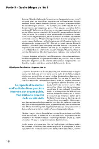 144
Partie 5 – Quelle éthique de l’IA ?
de tester l’équité et la loyauté d’un programme (faire exclusivement ce qu’il
est censé faire), par exemple en soumettant de multiples fausses données
d’entrées, à créer de très nombreux profils d’utilisateurs du système suivant
des caractéristiques précises… Par exemple, pour tester l’équité d’un site
de recrutement par rapport au genre, il faut pouvoir soumettre de très
nombreux CV de femmes et d’hommes au même parcours professionnel, et
qui par ailleurs sont représentatifs de l’ensemble des demandeurs d’emploi
ciblés par le site. On observe en sortie les demandes d’interview accordées,
ou les salaires moyens proposés, etc. Le fournisseur du système pourrait être
contraint à ouvrir une API particulière permettant de tester son programme
sur des masses d’utilisateurs artificiels (qui seraient d’ailleurs éventuellement
générés par des programmes d’IA). ). Bien sûr, on aura à cœur de déjouer la
fraude qui consisterait, pour l’entreprise contrôlée, à mettre à disposition des
enquêteurs une version différente de celle qui est employée sur le terrain.
Le récent scandale des automobiles programmées pour frauder aux tests de
contrôle d’émission de CO2 doit nous inciter à mettre de côté toute naïveté.
En termes de saisine, les besoins identifiés se situent à deux niveaux distincts :
une fonction première d’expertise mobilisable en justice ou dans le cadre
d’enquêtes diligentées par des autorités administratives indépendantes ; une
deuxième fonction suite à une saisine du Défenseur des droits.
Développer l’évaluation citoyenne des IA
La capacité d’évaluation et d’audit des IA ne peut être réservée à un organe
public, mais doit aussi provenir de la société civile. C’est d’ailleurs déjà la
mission que se sont fixée un grand nombre d’associations. Les pouvoirs
publics se doivent de soutenir ces capacités. Pour ce faire, il s’agit d’anti-
ciper la question des barrières financières d’accès aux moyens permettant
aux organes de défense d’intérêts civils et
au journalisme de continuer à jouer effica-
cement leur rôle de vigie dans une époque
numérisée. À titre indicatif, Propublica,
média d’investigation de référence en
matière de libertés numériques, et financé
à hauteur de 20 millions de dollars par la
fondation Soros, dispose de cinq experts
de haut niveau à temps plein, développeurs
issus d’entreprises technologiques et/ou post docs des meilleures universités,
d’équipes de développement support, et de nombreux soutiens académiques.
Il est difficile d’identifier pareils moyens dans le paysage français associatif ou
du journalisme, a fortiori en matière d’apprentissage automatique.
Dès lors, il s’agit a minima de rendre les courroies de transmission plus fluides
entre les autorités, la recherche, et la société civile, en pérennisant des
fonctions de médiation dédiées à l’accompagnement de projets qui visent
à mobiliser l’IA pour la compréhension des discriminations.
Un des enjeux principaux pour faire de l’audit citoyen est d’avoir accès à
des données, qui sont souvent détenues par des acteurs privés. Il existe
aujourd’hui des initiatives volontaires de la part de ces acteurs, comme
La capacité d’évaluation
et d’audit des IA ne peut être
réservée à un organe public,
mais doit aussi provenir
de la société civile
 