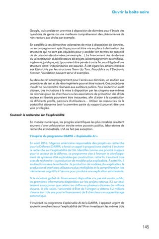 145
 Ouvrir la boîte noire
Google, qui consiste en une mise à disposition de données pour l’étude des
questions de genre ou une meilleure compréhension des phénomènes de
non-recours aux droits par exemple.
En parallèle à ces démarches volontaires de mise à disposition de données,
un accompagnement spécifique pourrait être mis en place à destination des
structures qui ne sont pas équipées pour y accéder (en termes de capacité
de sécurisation des données par exemple…). Le financement des résidences
ou la constitution d’accélérateurs de projets (accompagnement scientifique,
ingénierie, juridique, etc.) pourraient être pensés à cette fin, sous l’égide d’une
structure dont l’indépendance est assurée. À cet égard les actions menées
aux États-Unis par les structures Team Up Turn, Propublica ou l’Electronic
Frontier Foundation peuvent servir d’exemples.
Au-delà de cet accompagnement pour l’accès aux données, un soutien aux
procédures de test et de rétro-ingénierie pourrait être instauré. Ces procédures
d’audit ne peuvent être réservées aux auditeurs publics. Pour soutenir un audit
citoyen, des incitations à la mise à disposition par les citoyens eux-mêmes
de données pour les chercheurs ou les associations de protection des droits
sociaux et libertés pourraient être instaurées, afin d’aider à la constitution
de différents profils, parcours d’utilisateurs… Utiliser les ressources de la
portabilité citoyenne (voir la première partie du rapport) pourrait être une
voie privilégiée.
Soutenir la recherche sur l’explicabilité
En matière numérique, les progrès scientifiques les plus notables résultent
souvent d’une collaboration étroite entre pouvoirs publics, laboratoires de
recherche et industriels. L’IA ne fait pas exception.
S’inspirer du programme DARPA « Explainable AI »
En août 2016, l’Agence américaine responsable des projets en recherche
pour la Défense (DARPA) a lancé un appel à propositions destiné à soutenir
la recherche sur l’explicabilité de l’IA. Identifié comme une priorité majeure
pour le secteur de la défense, ce programme vise à financer le développe-
ment de systèmes d’IA explicables par construction. cette fin, il soutient trois
axes de recherche : la production de modèles plus explicables. À cette fin, il
soutient trois axes de recherche : la production de modèles plus explicables, la
production d’interfaces utilisateurs plus intelligibles et la compréhension des
mécanismes cognitifs à l’œuvre pour produire une explication satisfaisante.
Si le montant global du financement disponible n’a pas été rendu public,
les premières informations disponibles sur les projets retenus (13 au total)
laissent soupçonner que celui-ci se chiffre en plusieurs dizaines de millions
d’euros. À elle seule, l’université d’État de l’Oregon a obtenu 5,2 millions
d’euros sur trois ans pour le financement de 8 chercheurs en apprentissage
automatique.
S’inspirant du programme Explainable AI de la DARPA, il apparaît urgent de
soutenir la recherche sur l’explicabilité de l’IA en investissant les mêmes trois
 