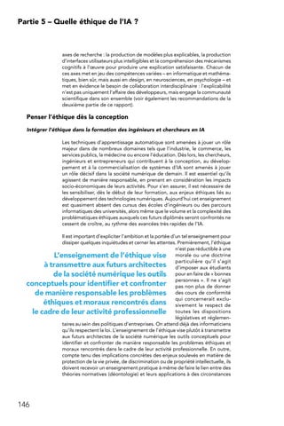 146
Partie 5 – Quelle éthique de l’IA ?
axes de recherche : la production de modèles plus explicables, la production
d’interfaces utilisateurs plus intelligibles et la compréhension des mécanismes
cognitifs à l’œuvre pour produire une explication satisfaisante. Chacun de
ces axes met en jeu des compétences variées – en informatique et mathéma-
tiques, bien sûr, mais aussi en design, en neurosciences, en psychologie – et
met en évidence le besoin de collaboration interdisciplinaire : l’explicabilité
n’est pas uniquement l’affaire des développeurs, mais engage la communauté
scientifique dans son ensemble (voir également les recommandations de la
deuxième partie de ce rapport).
Penser l’éthique dès la conception
Intégrer l’éthique dans la formation des ingénieurs et chercheurs en IA
Les techniques d’apprentissage automatique sont amenées à jouer un rôle
majeur dans de nombreux domaines tels que l’industrie, le commerce, les
services publics, la médecine ou encore l’éducation. Dès lors, les chercheurs,
ingénieurs et entrepreneurs qui contribuent à la conception, au dévelop-
pement et à la commercialisation de systèmes d’IA sont amenés à jouer
un rôle décisif dans la société numérique de demain. Il est essentiel qu’ils
agissent de manière responsable, en prenant en considération les impacts
socio-économiques de leurs activités. Pour s’en assurer, il est nécessaire de
les sensibiliser, dès le début de leur formation, aux enjeux éthiques liés au
développement des technologies numériques. Aujourd’hui cet enseignement
est quasiment absent des cursus des écoles d’ingénieurs ou des parcours
informatiques des universités, alors même que le volume et la complexité des
problématiques éthiques auxquels ces futurs diplômés seront confrontés ne
cessent de croître, au rythme des avancées très rapides de l’IA.
Il est important d’expliciter l’ambition et la portée d’un tel enseignement pour
dissiper quelques inquiétudes et cerner les attentes. Premièrement, l’éthique
n’est pas réductible à une
morale ou une doctrine
particulière qu’il s’agit
d’imposer aux étudiants
pour en faire de « bonnes
personnes ». Il ne s’agit
pas non plus de donner
des cours de conformité
qui concernerait exclu-
sivement le respect de
toutes les dispositions
législatives et réglemen-
taires au sein des politiques d’entreprises. On attend déjà des informaticiens
qu’ils respectent la loi. L’enseignement de l’éthique vise plutôt à transmettre
aux futurs architectes de la société numérique les outils conceptuels pour
identifier et confronter de manière responsable les problèmes éthiques et
moraux rencontrés dans le cadre de leur activité professionnelle. En outre,
compte tenu des implications concrètes des enjeux soulevés en matière de
protection de la vie privée, de discrimination ou de propriété intellectuelle, ils
doivent recevoir un enseignement pratique à même de faire le lien entre des
théories normatives (déontologie) et leurs applications à des circonstances
L’enseignement de l’éthique vise
à transmettre aux futurs architectes
de la société numérique les outils
conceptuels pour identifier et confronter
de manière responsable les problèmes
éthiques et moraux rencontrés dans
le cadre de leur activité professionnelle
 