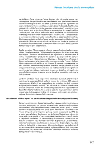 147
 Penser l’éthique dès la conception
particulières. Cette exigence s’avère d’autant plus nécessaire qu’une part
conséquente des problématiques identifiées ne sont pas immédiatement
appréhendables par le droit. En effet, que faire lorsque tel algorithme de
recommandation enferme les utilisateurs dans de confortables bulles filtrantes,
masquant la réalité d’un monde plus vaste et complexe ? Le programmeur
doit-il œuvrer pour le pluralisme ? Dans un autre registre, le choix du meilleur
candidat pour une offre d’embauche est-il réductible aux compétences
certifiées par les établissements scolaires ou universitaires ? Dans ces cas où
la norme est inexistante, muette ou insuffisante, la responsabilité morale du
développeur est accrue. Loin d’apporter des réponses immédiates, l’ensei-
gnement de l’éthique est susceptible de déclencher un cercle vertueux où
la formation de professionnels plus responsables conduit au développement
de technologies plus responsables.
Quelle formation ? Pour parvenir à former des professionnels plus respon-
sables, l’enseignement de l’éthique et plus largement des sciences sociales
doit irriguer l’ensemble de la formation des ingénieurs et informaticiens. À
terme, l’objectif est de produire des diplômés qui disposent des compé-
tences techniques nécessaires pour développer des systèmes efficaces et
des compétences en sciences sociales pour comprendre l’impact de leurs
développements sur la société et ses citoyens. À partir de cette exigence, on
peut concevoir différentes maquettes de formation. On peut mettre en place
un système de majeure/mineure dans les établissements d’enseignement
supérieur, qui permet aux étudiants de choisir une discipline principale, par
exemple l’informatique (majeure) et une discipline secondaire telle que le
droit (mineure).
Quid des juristes ? Nous ne pouvons pas laisser aux seuls chercheurs et
ingénieurs la responsabilité de veiller à ce que les systèmes d’IA agissent
conformément à la loi. Il est essentiel que les praticiens du droit prennent
leur juste part dans cette mission. Cela nécessite au préalable une véritable
prise de conscience au sein des professions juridiques et un rapprochement
des différentes formations. Ici encore le système majeure/mineure donné
en exemple ci-dessus pourrait être mis en œuvre en inversant les priorités :
majeure de droit et mineure d’informatique.
Instaurer une étude d’impact sur les discriminations (discrimination impact assessment)
Dans un certain nombre de cas, les nouvelles règles européennes en vigueur
imposent aux acteurs qui mettent en œuvre des traitements de données
personnelles d’effectuer préalablement une étude d’impact quant à l’impact
potentiel de ces activités sur les droits et les intérêts des concernés : c’est
l’étude d’impact sur la vie privée (privacy impact assessment, ou PIA). De
la sorte, les exploitants de données ont à charge d’évaluer eux-mêmes les
impacts de cette activité, d’y apporter préventivement les correctifs requis,
et de pouvoir justifier en cas de contrôle qu’ils ont mis en œuvre toutes les
mesures nécessaires pour maîtriser l’ensemble du processus. Cet abandon du
système d’autorisations préalables est un changement de paradigme important
en faveur de l’agilité et des marges d’innovation laissées aux industriels. Il
est recommandé de capitaliser sur cette logique qui fait du droit un soutien
à l’innovation, en l’espèce en concrétisant un effort d’innovation en faveur
de l’égalité à l’ère numérique.
 