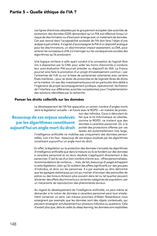 148
Partie 5 – Quelle éthique de l’IA ?
Les lignes directrices adoptées par le groupement européen des autorités de
protection des données (G29) demandent qu’un PIA soit effectué lorsqu’un
risque de discrimination ou d’exclusion émerge avec un traitement de données.
Cet axe central dans l’acceptabilité sociétale de l’IA doit faire l’objet d’une
analyse à part entière. Il s’agirait d’accompagner le PIA d’un dispositif analogue
pour les discriminations, un discrimination impact assessment, ou DIA, pour
amener les concepteurs d’IA à s’interroger sur les conséquences sociales des
algorithmes qu’ils produisent.
Une logique similaire à celle ayant conduit à la conception du logiciel libre
mis à disposition par la CNIL pour aider les moins chevronnés à conduire
leur auto-évaluation PIA pourrait présider au dispositif du DIA. La France
pourrait ainsi faire la promotion d’un projet d’investissement commun – par
l’entremise de l’UE ou sur la base de partenariats volontaires avec certains
États membres – pour se doter de protocoles et de logiciels libres de droits
en la matière. Un axe des investissements pourrait en particulier être dédié à
l’ingénierie de projet (accompagnement juridique, opérationnel, facilitation
de l’interface aux différentes autorités compétentes) pour l’implémentation
des solutions identifiées par la recherche.
Penser les droits collectifs sur les données
Le développement de l’IA fait apparaître un certain nombre d’angles morts
dans la législation actuelle – et future avec le RGPD – en matière de protec-
tion des individus. Ceux-ci découlent du
fait que la loi Informatique et Libertés,
comme le RGPD, ne traitent que des
données à caractère personnel. Or, si la
portée des protections offertes par ces
textes est potentiellement très large,
l’intelligence artificielle ne mobilise pas uniquement des données person-
nelles. Loin s’en faut : beaucoup de ces enjeux soulevés par les algorithmes
constituent aujourd’hui un angle mort du droit.
En effet, la législation sur la protection des données n’encadre les algorithmes
d’intelligence artificielle que dans la mesure où ils se fondent sur des données
à caractère personnel et où leurs résultats s’appliquent directement à des
personnes. C’est le cas d’un bon nombre d’entre eux : offres personnalisées,
recommandations de contenus,… mais, de fait, beaucoup d’usages échappent
à cette législation, bien qu’ils recèlent des effets significatifs sur des groupes
d’individus, et donc sur les personnes. Il a par exemple pu être démontré
que les agrégats statistiques qui ont pu motiver d’envoyer des patrouilles de
police ou des livreurs Amazon plus souvent dans tel ou tel quartier peuvent
alimenter des effets discriminants sur certaines catégories de population, par
un mécanisme de reproduction des phénomènes sociaux.
Au regard du développement de l’intelligence artificielle, on peut même se
demander si la notion de données à caractère personnel peut tout simple-
ment conserver un sens. Les travaux pionniers d’Helen Nissenbaum nous
enseignent par exemple que les données sont des objets contextuels, qui
peuvent renseigner simultanément sur plusieurs individus ou questions. Cela
d’autant plus que, dans le cadre du deep learning, les données sont exploitées
Beaucoup de ces enjeux soulevés
par les algorithmes constituent
aujourd’hui un angle mort du droit
 
