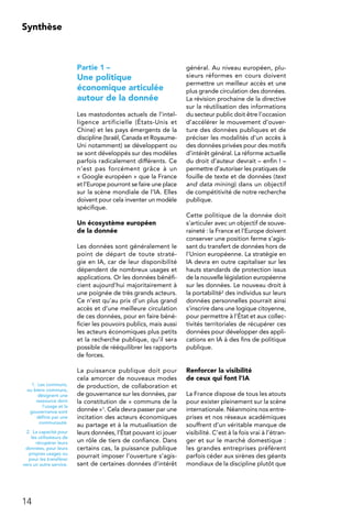 14
Synthèse
Partie 1 –
Une politique
économique articulée
autour de la donnée
Les mastodontes actuels de l’intel-
ligence artificielle (États-Unis et
Chine) et les pays émergents de la
discipline (Israël, Canada et Royaume-
Uni notamment) se développent ou
se sont développés sur des modèles
parfois radicalement différents. Ce
n’est pas forcément grâce à un
« Google européen » que la France
et l’Europe pourront se faire une place
sur la scène mondiale de l’IA. Elles
doivent pour cela inventer un modèle
spécifique.
Un écosystème européen
de la donnée
Les données sont généralement le
point de départ de toute straté-
gie en IA, car de leur disponibilité
dépendent de nombreux usages et
applications. Or les données bénéfi-
cient aujourd’hui majoritairement à
une poignée de très grands acteurs.
Ce n’est qu’au prix d’un plus grand
accès et d’une meilleure circulation
de ces données, pour en faire béné-
ficier les pouvoirs publics, mais aussi
les acteurs économiques plus petits
et la recherche publique, qu’il sera
possible de rééquilibrer les rapports
de forces.
La puissance publique doit pour
cela amorcer de nouveaux modes
de production, de collaboration et
de gouvernance sur les données, par
la constitution de « communs de la
donnée »1. Cela devra passer par une
incitation des acteurs économiques
au partage et à la mutualisation de
leurs données, l’État pouvant ici jouer
un rôle de tiers de confiance. Dans
certains cas, la puissance publique
pourrait imposer l’ouverture s’agis-
sant de certaines données d’intérêt
général. Au niveau européen, plu-
sieurs réformes en cours doivent
permettre un meilleur accès et une
plus grande circulation des données.
La révision prochaine de la directive
sur la réutilisation des informations
du secteur public doit être l’occasion
d’accélérer le mouvement d’ouver-
ture des données publiques et de
préciser les modalités d’un accès à
des données privées pour des motifs
d’intérêt général. La réforme actuelle
du droit d’auteur devrait – enfin ! –
permettre d’autoriser les pratiques de
fouille de texte et de données (text
and data mining) dans un objectif
de compétitivité de notre recherche
publique.
Cette politique de la donnée doit
s’articuler avec un objectif de souve-
raineté : la France et l’Europe doivent
conserver une position ferme s’agis-
sant du transfert de données hors de
l’Union européenne. La stratégie en
IA devra en outre capitaliser sur les
hauts standards de protection issus
de la nouvelle législation européenne
sur les données. Le nouveau droit à
la portabilité2 des individus sur leurs
données personnelles pourrait ainsi
s’inscrire dans une logique citoyenne,
pour permettre à l’État et aux collec-
tivités territoriales de récupérer ces
données pour développer des appli-
cations en IA à des fins de politique
publique.
Renforcer la visibilité
de ceux qui font l’IA
La France dispose de tous les atouts
pour exister pleinement sur la scène
internationale. Néanmoins nos entre-
prises et nos réseaux académiques
souffrent d’un véritable manque de
visibilité. C’est à la fois vrai à l’étran-
ger et sur le marché domestique :
les grandes entreprises préfèrent
parfois céder aux sirènes des géants
mondiaux de la discipline plutôt que
1.  Les communs,
ou biens communs,
désignent une
ressource dont
l’usage et la
gouvernance sont
définis par une
communauté.
2.  La capacité pour
les utilisateurs de
récupérer leurs
données, pour leurs
propres usages ou
pour les transférer
vers un autre service.
 
