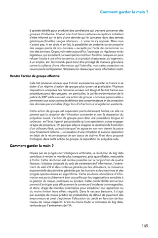 149
 Comment garder la main ?
à grande échelle pour produire des corrélations qui peuvent concerner des
groupes d’individus. Chacun a le droit (sous certaines exceptions notables)
d’être informé sur le sort d’une donnée qui le concerne dans des termes
génériques (finalités, usages ultérieurs,…), voire de s’y opposer. Mais nous
n’avons pas, ni en droit ni en fait, la possibilité de prescrire ou de proscrire
des usages précis de nos données – excepté par l’acte de consommer ou
non des services. Ce pouvoir reste aujourd’hui l’apanage du régulateur et du
législateur, qui encadrent par exemple les motifs en fonction desquels on peut
refuser l’accès à une offre de service, à un produit d’assurance, au logement,
à un emploi, etc. Un individu peut donc être protégé de manière granulaire
contre la collecte d’une information qui l’identifie, mais cette protection ne
couvre pas la configuration réticulaire (en réseau) que toute information revêt.
Rendre l’action de groupe effective
Cela fait plusieurs années que l’Union européenne appelle la France à se
doter d’un régime d’action de groupe plus ouvert et praticable. Plusieurs
dispositions adoptées ces dernières années ont élargi et facilité l’accès aux
procédures pour des groupes : en particulier, la Loi de modernisation de la
justice du XXIe siècle a ouvert une action de groupe « données personnelles »
permettant aux associations de défense des consommateurs et de protection
des données personnelles d’agir lors d’infractions à la législation existante.
Cette action de groupe est cependant particulièrement limitée car elle ne
permet que la cessation de l’infraction concernée et non la réparation du
préjudice causé. L’action de groupe peut être une procédure longue et
coûteuse : en l’état, il paraît peu probable qu’une association puisse engager
ce type de procédure. On peut par ailleurs imaginer le sentiment de frustration
d’un utilisateur lésé, qui souhaite que l’on agisse en son nom devant la justice
pour finalement obtenir… la cessation d’une infraction et aucune réparation
en dépit de la reconnaissance de son statut de victime. Il est donc proposé
d’intégrer, dans cette action de groupe, la réparation du préjudice subi.
Comment garder la main ?
Dopée par les progrès de l’intelligence artificielle, la révolution du big data
contribue à rendre le monde plus transparent, plus quantifiable, mesurable
à l’infini. Cette révolution est rendue possible par la conjonction de quatre
facteurs : la baisse colossale du coût de traitement de l’information, l’avène-
ment du web 2.0 et des contenus générés par les utilisateurs, la croissance
exponentielle des données générées par les humains et les machines et des
progrès spectaculaires en algorithmie. Cette soudaine abondance d’infor-
mation est particulièrement bien accueillie par les organisations sensibles à
la gestion du risque, publiques ou privées. Cette prédictibilité accrue leur
permet d’anticiper plus efficacement la survenue d’incidents dommageables,
et donc, d’agir de manière préemptive pour empêcher leur apparition ou
du moins limiter leurs effets négatifs. Dans le secteur bancaire, il s’agit
par exemple de mieux prédire les probabilités de défaut de paiement des
emprunteurs et ainsi d’optimiser l’allocation du crédit en fonction de leur
niveau de risque respectif. C’est du moins toute la promesse du big data,
renforcée par l’avènement de l’IA.
 