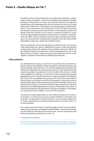150
Partie 5 – Quelle éthique de l’IA ?
Au-delà du secteur banque-assurance, de nombreuses institutions – justice,
police, armée, immigration – commencent à déployer des systèmes d’analyse
prédictive à diverses fins. En France, ces scénarios restent encore largement
hypothétiques et le développement de ces initiatives n’en est qu’à un stade
expérimental. Néanmoins, certains gouvernements étrangers ont déjà franchi
le pas. C’est notamment le cas de l’Australie. En 2013, le Service australien
des douanes et de la protection des frontières (The Australian Customs and
Border Protection Service) a mis en place un système d’analyse du risque
terroriste des passagers étrangers en partance pour l’Australie. Ce système,
conçu par IBM, croise les données contenues dans les dossiers des passa-
gers, ceux de services de renseignements australiens et les données sociales
disponibles en ligne pour établir des profils de risque.
Suivant cet exemple, des services de police pourraient à l’avenir avoir recours
à des algorithmes pour gérer le déploiement de leurs unités de patrouille
et des armées utiliser des systèmes d’armes létales autonomes (SALA) sur
des théâtres d’opérations extérieures. De tels bouleversements, que ce soit
dans la santé, la banque, l’assurance et plus particulièrement dans un cadre
régalien, soulèvent d’importantes problématiques éthiques.
Police prédictive
Les départements de police, en premier lieu aux États-Unis et à présent en
Europe, explorent la possibilité d’utiliser des algorithmes prédictifs dans le cadre
de leurs activités. Cette méthode, communément appelée police prédictive, fait
référence à l’application des techniques de prévision et d’analyse de données
massives (big data) à la prévention de la criminalité. Elle renvoie en réalité
à deux applications distinctes : la première consiste à analyser des données
géographiques pour identifier des zones à risque (hotspots) où des délits et
des crimes sont susceptibles de se produire afin d’accroître la surveillance
de ces zones et ainsi produire une force de dissuasion. La seconde concerne
plutôt l’analyse des données sociales et des comportements des individus pour
identifier des victimes ou criminels potentiels et agir promptement. Ces deux
applications sont déjà déployées dans plusieurs métropoles américaines, et
les services de police et de gendarmerie français et européens s’interrogent
sur l’opportunité de les intégrer à leurs outils de prévention.
Les premiers travaux disponibles sur leurs effets aux États-Unis incitent à
la prudence. Les solutions de police et justice prédictive comportent non
seulement d’importantes limites techniques, mais ils peuvent également
se révéler attentatoires aux libertés fondamentales (vie privée, droit à un
procès équitable).
Sur un plan purement pratique, il nous faut garder à l’esprit qu’aussi sophisti-
qués qu’ils puissent être, ces systèmes restent faillibles : ils peuvent se tromper
et mal classifier les individus qu’ils évaluent avec, comme conséquence, des
effets potentiellement désastreux sur leur vie.
L’enquête de Propublica
En mai 2016, des journalistes de Propublica (journal d’investigation américain)
ont révélé que l’algorithme d’estimation des risques de récidive COMPAS,
 
