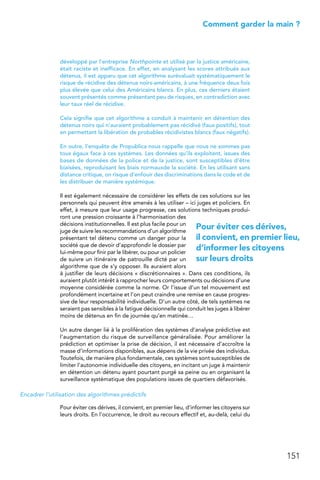 151
 Comment garder la main ?
développé par l’entreprise Northpointe et utilisé par la justice américaine,
était raciste et inefficace. En effet, en analysant les scores attribués aux
détenus, il est apparu que cet algorithme surévaluait systématiquement le
risque de récidive des détenus noirs-américains, à une fréquence deux fois
plus élevée que celui des Américains blancs. En plus, ces derniers étaient
souvent présentés comme présentant peu de risques, en contradiction avec
leur taux réel de récidive.
Cela signifie que cet algorithme a conduit à maintenir en détention des
détenus noirs qui n’auraient probablement pas récidivé (faux positifs), tout
en permettant la libération de probables récidivistes blancs (faux négatifs).
En outre, l’enquête de Propublica nous rappelle que nous ne sommes pas
tous égaux face à ces systèmes. Les données qu’ils exploitent, issues des
bases de données de la police et de la justice, sont susceptibles d’être
biaisées, reproduisant les biais normauxde la société. En les utilisant sans
distance critique, on risque d’enfouir des discriminations dans le code et de
les distribuer de manière systémique.
Il est également nécessaire de considérer les effets de ces solutions sur les
personnels qui peuvent être amenés à les utiliser – ici juges et policiers. En
effet, à mesure que leur usage progresse, ces solutions techniques produi-
ront une pression croissante à l’harmonisation des
décisions institutionnelles. Il est plus facile pour un
juge de suivre les recommandations d’un algorithme
présentant tel détenu comme un danger pour la
société que de devoir d’approfondir le dossier par
lui-même pour finir par le libérer, ou pour un policier
de suivre un itinéraire de patrouille dicté par un
algorithme que de s’y opposer. Ils auraient alors
à justifier de leurs décisions « discrétionnaires ». Dans ces conditions, ils
auraient plutôt intérêt à rapprocher leurs comportements ou décisions d’une
moyenne considérée comme la norme. Or l’issue d’un tel mouvement est
profondément incertaine et l’on peut craindre une remise en cause progres-
sive de leur responsabilité individuelle. D’un autre côté, de tels systèmes ne
seraient pas sensibles à la fatigue décisionnelle qui conduit les juges à libérer
moins de détenus en fin de journée qu’en matinée…
Un autre danger lié à la prolifération des systèmes d’analyse prédictive est
l’augmentation du risque de surveillance généralisée. Pour améliorer la
prédiction et optimiser la prise de décision, il est nécessaire d’accroître la
masse d’informations disponibles, aux dépens de la vie privée des individus.
Toutefois, de manière plus fondamentale, ces systèmes sont susceptibles de
limiter l’autonomie individuelle des citoyens, en incitant un juge à maintenir
en détention un détenu ayant pourtant purgé sa peine ou en organisant la
surveillance systématique des populations issues de quartiers défavorisés.
Encadrer l’utilisation des algorithmes prédictifs
Pour éviter ces dérives, il convient, en premier lieu, d’informer les citoyens sur
leurs droits. En l’occurrence, le droit au recours effectif et, au-delà, celui du
Pour éviter ces dérives,
il convient, en premier lieu,
d’informer les citoyens
sur leurs droits
 
