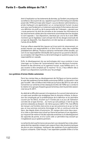 152
Partie 5 – Quelle éthique de l’IA ?
droit à l’explication sur les traitements de données, qui fondent une pratique de
surveillance. De ce point de vue, rappelons que la loi Informatique et Libertés
posait dès 1978 le principe selon lequel « aucune décision administrative ou
privée impliquant une appréciation sur un comportement humain ne peut
avoir pour seul fondement un traitement automatisé d’informations donnant
une définition du profil ou de la personnalité de l’intéressé », ajoutant que
« toute personne a le droit de connaître et de contester les informations et
les raisonnements utilisés dans les traitements automatisés dont les résultats
lui sont opposés ». Ces dispositions, étendues par une loi du 6 août 2004,
montrent que le législateur avait anticipé très tôt les dangers éventuels de
ce type de dispositifs. Ces dispositions ont été reprises en substance dans
l’article 22 du RGPD.
Il est par ailleurs essentiel de s’assurer qu’à tout point du raisonnement, on
puisse imputer une responsabilité à un être humain, selon des modalités
préalablement définies. Plusieurs scénarios mériteraient d’être étudiés, qui
vont d’une responsabilité individuelle (de la personne qui prend la décision,
au concepteur de l’algorithme ou de la technologie en question) jusqu’à une
responsabilité en cascade.
Enfin, le développement de ces technologies doit nous conduire à nous
interroger sur la place de l’automatisation dans les décisions humaines.
Existent-ils des domaines où le jugement humain, aussi faillible soit-il, n’a
pas vocation à être remplacé par la machine ? Si oui, il faut réfléchir dès à
présent aux dispositions à prendre pour les protéger.
Les systèmes d’armes létales autonomes
Parmi les craintes liées au développement de l’IA figure en bonne position
le sujet des systèmes d’armes létales autonomes (SALA). La discussion n’est
pas nouvelle : elle a d’ailleurs été initiée par la France dès 2013 au sein de la
Convention sur certaines armes classiques (CCAC) de l’ONU qui a conduit à
la création d’un groupe d’experts gouvernementaux dont la première session
s’est tenue fin 2017.
Au-delà de la difficulté à parvenir à la signature d’un accord international sur
un sujet aussi sensible que stratégique dans le domaine militaire, la discus-
sion est compliquée par la problématique de la définition et du périmètre
couvert par les SALA, d’autant qu’il n’existe pas à ce jour de réalisation
concrète de ce type d’armes… du moins qui soit publique. C’est là que les
premiers obstacles se dressent : de même que pour définir l’IA, il est difficile
de marquer une frontière claire entre ce qui est autonome et ce qui ne l’est
pas, et nous sommes contraints d’envisager en fait un continuum entre les
deux, des degrés divers d’autonomie. On navigue alors entre deux eaux :
d’un côté un périmètre trop inclusif qui freine les partisans d’une régulation,
qui risquerait de mettre à mal des capacités existantes ou le développement
de capacités de pointe, et d’un autre côté un périmètre trop exclusif qui
n’engloberait aucun système pertinent.
La recherche de la performance est pourtant une nécessité face à des adver-
saires dont les capacités croissent sans cesse et face à des situations tactiques
de plus en plus complexes, impliquant des systèmes d’une sophistication
toujours croissante. Côté français, il est cependant possible d’être à la fois
 