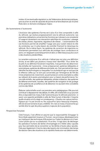 153
 Comment garder la main ?
moteur d’une éventuelle régulation ou de l’élaboration de bonnes pratiques,
sans se priver ex ante de capacités de pointe et se faire distancer par d’autres
États dans ce domaine stratégique majeur.
De l’automatisme à l’autonomie
L’évolution des systèmes d’armes est à plus d’un titre comparable à celle
du véhicule, qui évolue progressivement vers le véhicule autonome. Les
premières réalisations concernent les fonctions qui induisent une complexité
à l’usage et nécessitent une intervention spécifique du conducteur : passage
de vitesse, phares, clignotants, régulateurs de vitesse… L’automatisation de
ces fonctions permet de simplifier l’usage sans pour autant réduire le rôle
du conducteur qui n’a plus besoin de contrôler finement la mécanique du
véhicule. De la même façon, les systèmes de correction de trajectoire ou
d’évitement permettent aux véhicules de protéger leurs conducteurs et
autrui, en réagissant automatiquement et dans un délai beaucoup plus court
à des situations préidentifiées.
Le caractère autonome d’un véhicule n’admet pas non plus une définition
stricte, et est défini par plusieurs niveaux bien identifiés1. Pour éviter les
écueils d’une définition forcément imparfaite, il est pertinent de déterminer
des échelles de l’autonomie : mines antipersonnel, systèmes téléopérés et
automatiques, systèmes de défense antimissile, etc. Ceci permettrait de mieux
identifier les technologies sur lesquelles l’on souhaiterait agir en excluant de
la réflexion celles qui ne sont pas concernées par l’émergence de l’IA (les
mines antipersonnel, notamment, souvent prises en contre-exemple) ou celles
qui relèvent de la seule automatisation pour un besoin de performance. Sur
une telle échelle, des systèmes téléopérés, pilotés à distance, des systèmes
de défense antimissile, torpilles, des systèmes de navigation et de guidage
et les systèmes de surveillance et de détection ne sauraient être considérés
comme des SALA.
Élaborer cette échelle aurait une première vertu pédagogique. Elle pourrait
contribuer à dépassionner des débats. En effet, afin d’atteindre ce qui pourrait
être un équivalent du niveau 5 de l’autonomie pour le véhicule autonome – à
savoir une capacité semblable à celle de l’être humain d’aborder n’importe
quelle situation et d’y réagir en conséquence – il faudra une rupture techno-
logique qui n’a pas encore eu lieu aujourd’hui (pour beaucoup d’experts,
elle est encore lointaine et peu crédible). Or c’est ce niveau d’autonomie qui
semble être le sujet de préoccupations majeures de la population.
Perspectives françaises
Côté français, il est affiché et assumé que la responsabilité d’engager la
force létale appartient toujours à l’humain. Les principaux développements
qui impliquent des techniques d’IA portent sur l’aide à la décision et à l’exé-
cution plutôt que sur sa substitution. À ce titre, il s’agit donc de décharger
les opérateurs humains de tâches chronophages et à faible valeur ajoutée
pour leur permettre de se concentrer sur les tâches à haute valeur ajoutée.
Cela peut également s’inscrire dans des besoins de minimisation des temps
de réaction dans des situations où la rapidité d’exécution est déterminante.
1.  De 0 à 5,
du véhicule
opéré totalement
manuellement
jusqu’à l’autonomie
à performance
comparable à celle
de l’humain
 