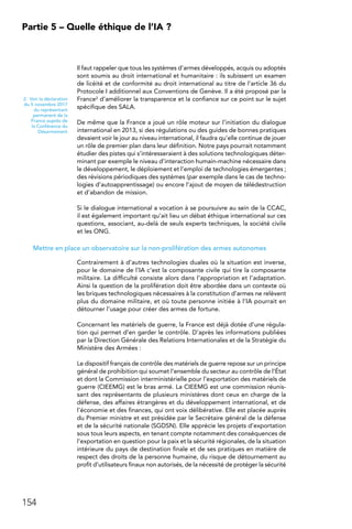 154
Partie 5 – Quelle éthique de l’IA ?
Il faut rappeler que tous les systèmes d’armes développés, acquis ou adoptés
sont soumis au droit international et humanitaire : ils subissent un examen
de licéité et de conformité au droit international au titre de l’article 36 du
Protocole I additionnel aux Conventions de Genève. Il a été proposé par la
France2 d’améliorer la transparence et la confiance sur ce point sur le sujet
spécifique des SALA.
De même que la France a joué un rôle moteur sur l’initiation du dialogue
international en 2013, si des régulations ou des guides de bonnes pratiques
devaient voir le jour au niveau international, il faudra qu’elle continue de jouer
un rôle de premier plan dans leur définition. Notre pays pourrait notamment
étudier des pistes qui s’intéresseraient à des solutions technologiques déter-
minant par exemple le niveau d’interaction humain-machine nécessaire dans
le développement, le déploiement et l’emploi de technologies émergentes ;
des révisions périodiques des systèmes (par exemple dans le cas de techno-
logies d’autoapprentissage) ou encore l’ajout de moyen de télédestruction
et d’abandon de mission.
Si le dialogue international a vocation à se poursuivre au sein de la CCAC,
il est également important qu’ait lieu un débat éthique international sur ces
questions, associant, au-delà de seuls experts techniques, la société civile
et les ONG.
Mettre en place un observatoire sur la non-prolifération des armes autonomes
Contrairement à d’autres technologies duales où la situation est inverse,
pour le domaine de l’IA c’est la composante civile qui tire la composante
militaire. La difficulté consiste alors dans l’appropriation et l’adaptation.
Ainsi la question de la prolifération doit être abordée dans un contexte où
les briques technologiques nécessaires à la constitution d’armes ne relèvent
plus du domaine militaire, et où toute personne initiée à l’IA pourrait en
détourner l’usage pour créer des armes de fortune.
Concernant les matériels de guerre, la France est déjà dotée d’une régula-
tion qui permet d’en garder le contrôle. D’après les informations publiées
par la Direction Générale des Relations Internationales et de la Stratégie du
Ministère des Armées :
Le dispositif français de contrôle des matériels de guerre repose sur un principe
général de prohibition qui soumet l’ensemble du secteur au contrôle de l’État
et dont la Commission interministérielle pour l’exportation des matériels de
guerre (CIEEMG) est le bras armé. La CIEEMG est une commission réunis-
sant des représentants de plusieurs ministères dont ceux en charge de la
défense, des affaires étrangères et du développement international, et de
l’économie et des finances, qui ont voix délibérative. Elle est placée auprès
du Premier ministre et est présidée par le Secrétaire général de la défense
et de la sécurité nationale (SGDSN). Elle apprécie les projets d’exportation
sous tous leurs aspects, en tenant compte notamment des conséquences de
l’exportation en question pour la paix et la sécurité régionales, de la situation
intérieure du pays de destination finale et de ses pratiques en matière de
respect des droits de la personne humaine, du risque de détournement au
profit d’utilisateurs finaux non autorisés, de la nécessité de protéger la sécurité
2.  Voir la déclaration
du 5 novembre 2017
du représentant
permanent de la
France auprès de
la Conférence du
Désarmement
 