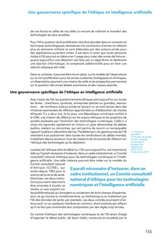 155
 Une gouvernance spécifique de l’éthique en intelligence artificielle
de nos forces et celles de nos alliés ou encore de maîtriser le transfert des
technologies les plus sensibles.
Pour l’IA la question de la prolifération doit être abordée dans un contexte où
les briques technologiques nécessaires à la constitution d’armes ne relèvent
plus du domaine militaire et sont élaborées par des acteurs privés pour
des applications purement civiles. Il est donc à noter que toute personne
initiée à l’IA pourrait en détourner l’usage pour créer des armes de fortune :
quand aujourd’hui une détection est faite par un algorithme et déclenche
une réaction informatique, la complexité additionnelle pour en faire une
réaction physique est nulle.
Dans ce contexte, il pourrait être mis en place, sur le modèle de l’observatoire
sur la non-prolifération pour les armes nucléaires, biologiques et chimiques,
un observatoire assumant une mission de veille et de prospective permanente
sur la question des armes létales autonomes et des risques associés.
Une gouvernance spécifique de l’éthique en intelligence artificielle
Avec l’essor de l’IA, les questionnements éthiques sont aujourd’hui sur toutes
les lèvres : chercheurs, syndicats, entreprises (petites ou grandes), associa-
tions… de nombreux acteurs privés se lancent ou se sont lancés dans des
initiatives spontanées de réflexion approfondie ou d’élaboration de chartes
éthiques. Il y a deux ans, la loi pour une République numérique confiait à
la CNIL une mission de réflexion sur les enjeux éthiques et les questions de
société soulevées par l’évolution des technologies numériques. Celle-ci a
choisi d’y répondre rapidement en initiant un cycle décentralisé de débats
publics, ateliers ou rencontres, qui ont permis de nourrir un remarquable
rapport3 publié en décembre dernier. Parallèlement, les géants privés de l’IA
cherchent à se positionner dans toutes les ramifications du débat mondial,
multipliant depuis plusieurs mois les créations de structures de réflexion sur
l’éthique des technologies qu’ils déploient.
La place de l’éthique dans le débat sur l’IA a pris aujourd’hui une importance
telle qu’il paraît nécessaire d’instaurer, dans un cadre institutionnel, un Comité
consultatif national d’éthique pour les technologies numériques et l’intelli-
gence artificielle. Une telle instance pourrait être créée sur le modèle du
Comité consultatif national
d’éthique (CCNE), qui
existe depuis 1983 pour la
science de la vie et de santé.
Distinctes, ces deux institu-
tions pourraient néanmoins
être amenées à étudier et
rendre un avis conjoint sur
les problématiques qui émergent au croisement de leurs champs d’expertise,
pour ce qui touche au transhumanisme, au biohacking ou au traitement par
l’IA des données de santé, par exemple. Les deux comités pourraient d’ail-
leurs avoir un ou quelques membres en commun, étant entendu par ailleurs
qu’il ne faut pas contraindre leur composition par des règles trop strictes.
Ce comité d’éthique des technologies numériques et de l’IA serait chargé
d’organiser le débat public, de façon lisible, construite et encadrée par la
3. Comment
permettre
à l’Homme de garder
la main ? Rapport
sur les enjeux
éthiques des
algorithmes
et de l’IA du
15 décembre 2017
Il paraît nécessaire d’instaurer, dans un
cadre institutionnel, un Comité consultatif
national d’éthique pour les technologies
numériques et l’intelligence artificielle
 