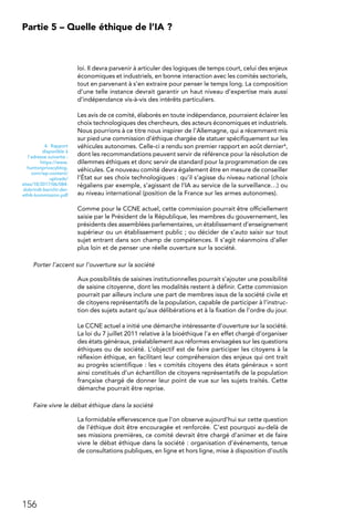156
Partie 5 – Quelle éthique de l’IA ?
loi. Il devra parvenir à articuler des logiques de temps court, celui des enjeux
économiques et industriels, en bonne interaction avec les comités sectoriels,
tout en parvenant à s’en extraire pour penser le temps long. La composition
d’une telle instance devrait garantir un haut niveau d’expertise mais aussi
d’indépendance vis-à-vis des intérêts particuliers.
Les avis de ce comité, élaborés en toute indépendance, pourraient éclairer les
choix technologiques des chercheurs, des acteurs économiques et industriels.
Nous pourrions à ce titre nous inspirer de l’Allemagne, qui a récemment mis
sur pied une commission d’éthique chargée de statuer spécifiquement sur les
véhicules autonomes. Celle-ci a rendu son premier rapport en août dernier4,
dont les recommandations peuvent servir de référence pour la résolution de
dilemmes éthiques et donc servir de standard pour la programmation de ces
véhicules. Ce nouveau comité devra également être en mesure de conseiller
l’État sur ses choix technologiques : qu’il s’agisse du niveau national (choix
régaliens par exemple, s’agissant de l’IA au service de la surveillance…) ou
au niveau international (position de la France sur les armes autonomes).
Comme pour le CCNE actuel, cette commission pourrait être officiellement
saisie par le Président de la République, les membres du gouvernement, les
présidents des assemblées parlementaires, un établissement d’enseignement
supérieur ou un établissement public ; ou décider de s’auto saisir sur tout
sujet entrant dans son champ de compétences. Il s’agit néanmoins d’aller
plus loin et de penser une réelle ouverture sur la société.
Porter l’accent sur l’ouverture sur la société
Aux possibilités de saisines institutionnelles pourrait s’ajouter une possibilité
de saisine citoyenne, dont les modalités restent à définir. Cette commission
pourrait par ailleurs inclure une part de membres issus de la société civile et
de citoyens représentatifs de la population, capable de participer à l’instruc-
tion des sujets autant qu’aux délibérations et à la fixation de l’ordre du jour.
Le CCNE actuel a initié une démarche intéressante d’ouverture sur la société.
La loi du 7 juillet 2011 relative à la bioéthique l’a en effet chargé d’organiser
des états généraux, préalablement aux réformes envisagées sur les questions
éthiques ou de société. L’objectif est de faire participer les citoyens à la
réflexion éthique, en facilitant leur compréhension des enjeux qui ont trait
au progrès scientifique : les « comités citoyens des états généraux » sont
ainsi constitués d’un échantillon de citoyens représentatifs de la population
française chargé de donner leur point de vue sur les sujets traités. Cette
démarche pourrait être reprise.
Faire vivre le débat éthique dans la société
La formidable effervescence que l’on observe aujourd’hui sur cette question
de l’éthique doit être encouragée et renforcée. C’est pourquoi au-delà de
ses missions premières, ce comité devrait être chargé d’animer et de faire
vivre le débat éthique dans la société : organisation d’événements, tenue
de consultations publiques, en ligne et hors ligne, mise à disposition d’outils
4. Rapport
disponible à
l’adresse suivante :
https://www.
huntonprivacyblog.
com/wp-content/
uploads/
sites/18/2017/06/084-
dobrindt-bericht-der-
ethik-kommission.pdf
 