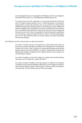157
 Une gouvernance spécifique de l’éthique en intelligence artificielle
et accompagnement pour l’organisation de débats autonomes, sondages et
baromètres de l’opinion sur ces différentes problématiques, etc.
Ce comité pourrait enfin capitaliser sur la grande diversité d’initiatives
que l’on observe depuis plusieurs mois : chartes syndicales, d’entreprises,
d’associations, travaux de recherche, etc, où se croisent et se chevauchent
différentes approches philosophiques ou scientifiques du sujet, différentes
sphères de légitimité et d’expertise. Ces retours d’expérience sont précieux
pour une réflexion plus générale. Cette commission pourrait se charger de
les recenser en continu, pour cartographier les préoccupations spécifiques
qui les motivent, mais aussi de les mettre en valeur, voire les homologuer,
pour fournir des éléments utiles aux autres acteurs en quête d’exemples
de bonnes pratiques.
Une réflexion qui doit s’inscrire dans un cadre international
Un certain nombre d’acteurs internationaux, tant publics que privés, se
lancent ou se sont lancés dans une réflexion sur l’éthique en IA. Le chercheur
français Yann LeCun a été à l’origine d’un partenariat éthique entre de très
grands acteurs tels que les GAFA sur ce thème ; Deepmind s’est doté d’un
département éthique ; le Royaume-Uni a déjà annoncé la mise en place d’un
comité éthique national.
Au niveau européen, on pourrait imaginer un réseau des comités éthiques
nationaux, sur le modèle du « réseau des CNIL ».
Au niveau mondial, le Québec vient de proposer la création d’une agence
mondiale qui pourrait être hébergée à Montréal, comme l’Agence internatio-
nale contre le dopage. Dans le même temps, l’Unesco a lancé une réflexion
internationale. Tous ces efforts peuvent être encouragés.
 