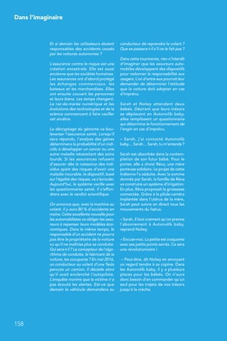 Dans l’imaginaire
158
Et si demain les utilisateurs étaient
responsables des accidents causés
par les voitures autonomes ?
L’assurance contre le risque est une
création ancestrale. Elle est aussi
ancienne que les sociétés humaines.
Les assurances ont d’abord protégé
les échanges commerciaux, les
bateaux et les marchandises. Elles
ont ensuite couvert les personnes
et leurs biens. Les temps changent.
Le raz-de-marée numérique et les
évolutions des technologies et de la
science commencent à faire vaciller
cet ancêtre.
Le décryptage du génome va bou-
leverser l’assurance santé. Lorsqu’il
sera répandu, l’analyse des gènes
déterminera la probabilité d’un indi-
vidu à développer un cancer ou une
autre maladie nécessitant des soins
lourds. Si les assurances refusent
d’assurer dès la naissance des indi-
vidus ayant des risques d’avoir une
maladie incurable, le dispositif, basé
sur l’égalité des risques, va s’écrouler.
Aujourd’hui, le système vacille avec
les questionnaires santé. Il s’effon-
drera avec le verdict scientifique.
On annonce que, avec la machine au
volant, il y aura 80 % d’accidents en
moins. Cette excellente nouvelle pour
les automobilistes va obliger les assu-
reurs à repenser leurs modèles éco-
nomiques. Dans le même temps, le
responsable d’un accident ne pourra
pas être le propriétaire de la voiture
vu qu’il ne maîtrise plus sa conduite.
Qui sera-t-il ? Le concepteur de l’algo-
rithme de conduite, le fabricant de la
voiture, les occupants ? En mai 2016,
un conducteur au volant d’une Tesla
percute un camion. Il décède alors
qu’il avait enclenché l’autopilote.
L’enquête montre que la victime n’a
pas écouté les alertes. Est-ce que
demain le véhicule demandera au
conducteur de reprendre le volant ?
Que se passera-t-il s’il ne le fait pas ?
Dans cette tourmente, rien n’interdit
d’imaginer que les assureurs auto-
mobiles développent des dispositifs
pour redonner la responsabilité aux
usagers. L’un d’entre eux pourrait leur
demander de déterminer l’attitude
que la voiture doit adopter en cas
d’imprévu.
Sarah et Nolwy attendent deux
bébés. Désirant que leurs trésors
se déplacent en Autonolib baby,
elles remplissent un questionnaire
qui détermine le fonctionnement de
l’engin en cas d’imprévu.
–  Sarah, j’ai contacté Autonolib
baby… Sarah… Sarah, tu m’entends ?
Sarah est absorbée dans la contem-
plation de son futur bébé. Pour le
porter, elle a choisi Réva, une mère
porteuse solidaire. Le projet de cette
Indienne l’a séduite. Avec la somme
donnée par Sarah, la famille de Réva
va construire un système d’irrigation.
En plus, Réva proposait la grossesse
connectée. Grâce à la pilule-caméra
implantée dans l’utérus de la mère,
Sarah peut suivre en direct tous les
mouvements du fœtus.
– Sarah, il faut vraiment qu’on prenne
l’abonnement à Autonolib baby,
reprend Nolwy.
– Excuse-moi. La petite est craquante
avec ses petits points serrés. Ce sera
une révolutionnaire !
– Peut-être, dit Nolwy en envoyant
un regard tendre à sa copine. Dans
les Autonolib baby, il y a plusieurs
places pour les bébés. On n’aura
donc besoin d’en commander qu’un
seul pour les trajets de nos trésors
jusqu’à la crèche.
 