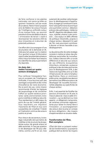 15
 Le rapport en 10 pages
de faire confiance à nos pépites
nationales, soit parce qu’elles en
ignorent l’existence, soit par excès
de prudence. Notre mission propose
ainsi de fédérer les acteurs français
de l’intelligence artificielle autour
d’une marque forte, qui pourrait
prendre la forme de labels et de prix
« d’innovation de terrain » visant à
récompenser les solutions d’IA les
plus innovantes et à sécuriser de
potentiels acheteurs.
Cet effort doit s’accompagner d’une
structuration de la demande en IA.
Cela pourrait passer par la création
d’un guichet unique d’information
visant à aider les potentiels acheteurs
d’IA à mieux formaliser leurs besoins
et à identifier les acteurs permettant
d’y répondre.
Un choix clair :
mettre l’accent sur quatre
secteurs stratégiques
Pour renforcer l’écosystème fran-
çais et européen de l’intelligence
artificielle, il nous faut tirer parti des
avantages comparatifs et des niches
d’excellence de notre économie.
De ce point de vue, notre mission
recommande d’éviter les logiques
de saupoudrage et de concentrer
l’effort sur quatre secteurs priori-
taires : santé, environnement, trans-
ports-mobilités et défense-sécurité.
Tous représentent un défi majeur du
point de vue de l’intérêt général,
tous requièrent une impulsion
importante de l’État et tous sont
susceptibles de cristalliser l’intérêt
et l’implication continue des acteurs
publics et privés.
Pour chacun de ces secteurs, la stra-
tégie industrielle doit permettre de
mobiliser et de structurer les écosys-
tèmes autour de grands enjeux et
défis sectoriels. Il n’est pas question
ici de développer de l’IA pour elle-
même, comme une fin en soi, mais
justement de canaliser cette énergie
pour le développement d’applica-
tions, d’usages qui contribuent à amé-
liorer notre performance économique
ainsi que le bien commun : détection
précoce des pathologies, médecine
des 4P3, disparition des déserts médi-
caux, mobilité urbaine à zéro émis-
sion... Ces enjeux et défis affichés
de politique industrielle, propres à
chaque secteur, dépassent le sujet
de l’IA, mais pourraient contribuer
à donner un terrain favorable à son
développement.
Le deuxième pilier de cette stratégie
consiste à mettre en place des pla-
teformes sectorielles de mutualisa-
tion. Celles-ci devront offrir un accès
différencié et sécurisé aux acteurs
de ces différents écosystèmes
(chercheurs, entreprises, puissance
publique) à des données pertinentes
pour le développement d’IA, à des
ressources logicielles ainsi qu’à des
infrastructures de calcul d’ampleur
significative. Dans un continuum
public-privé, ces plateformes devront
permettre à ces différents acteurs de
développer de nouvelles fonction-
nalités adaptées aux spécificités de
chaque secteur.
Enfin, il est essentiel de fluidifier les
parcours d’innovation en IA avec la
mise en place de « bacs à sable d’in-
novation », qui se déclinent sur trois
aspects : un allègement, temporaire,
de certaines contraintes réglemen-
taires pour laisser le champ libre à
l’innovation ; un accompagnement
des acteurs dans la prise en compte
de leurs obligations ; des moyens
d’expérimentation en situation réelle.
Transformation de l’État,
État exemplaire
L’État doit être un puissant moteur
de ces transformations. La puissance
publique doit se donner les moyens
3. Médecine
personnalisée,
préventive, prédictive,
participative.
 
