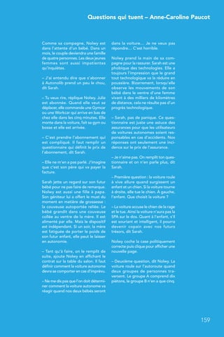 Questions qui tuent – Anne-Caroline Paucot
159
Comme sa compagne, Nolwy est
dans l’attente d’un bébé. Dans un
mois, le couple deviendra une famille
de quatre personnes. Les deux jeunes
femmes sont aussi impatientes
qu’inquiètes.
– J’ai entendu dire que s’abonner
à Autonolib prend un peu le chou,
dit Sarah.
– Tu veux rire, réplique Nolwy. Julie
est abonnée. Quand elle veut se
déplacer, elle commande une Gymcar
ou une Workcar qui arrive en bas de
chez elle dans les cinq minutes. Elle
monte dans la voiture, fait sa gym ou
bosse et elle est arrivée.
– C’est prendre l’abonnement qui
est compliqué. Il faut remplir un
questionnaire qui définit le prix de
l’abonnement, dit Sarah.
– Elle ne m’en a pas parlé. J’imagine
que c’est son père qui va payer la
facture.
Sarah jette un regard sur son futur
bébé pour ne pas faire de remarque.
Nolwy est aussi une fille à papa.
Son géniteur lui a offert le must du
moment en matière de grossesse :
la couveuse autoportée reliée. Le
bébé grandit dans une couveuse
collée au ventre de la mère. Il est
alimenté par elle. Mais le dispositif
est indépendant. Si un soir, la mère
est fatiguée de porter le poids de
son futur enfant, elle peut le laisser
en autonomie.
– Tant qu’à faire, on le remplit de
suite, ajoute Nolwy en affichant le
contrat sur la table du salon. Il faut
définir comment la voiture autonome
devra se comporter en cas d’imprévu.
– Ne me dis pas que l’on doit détermi-
ner comment la voiture autonome va
réagir quand nos deux bébés seront
dans la voiture… Je ne veux pas
répondre… C’est horrible.
Nolwy prend la main de sa com-
pagne pour la rassurer. Sarah est une
phobique des technologies. Elle a
toujours l’impression que le grand
tout technologique va la réduire en
poussière. Bizarrement, lorsqu’elle
observe les mouvements de son
bébé dans le ventre d’une femme
vivant à des milliers de kilomètres
de distance, cela ne résulte pas d’un
progrès technologique.
– Sarah, pas de panique. Ce ques-
tionnaire est juste une astuce des
assurances pour que les utilisateurs
de voitures autonomes soient res-
ponsables en cas d’accidents. Nos
réponses ont seulement une inci-
dence sur le prix de l’assurance.
– Je n’aime pas. On remplit ton ques-
tionnaire et on n’en parle plus, dit
Sarah.
– Première question : la voiture roule
à vive allure quand surgissent un
enfant et un chien. Si la voiture tourne
à droite, elle tue le chien. À gauche,
l’enfant. Que choisit la voiture ?
– La voiture accuse le chien de la rage
et le tue. Ainsi la voiture n’aura pas la
SPA sur le dos. Quant à l’enfant, s’il
est souriant et intelligent, il pourra
devenir copain avec nos futurs
trésors, dit Sarah.
Nolwy coche la case politiquement
correcte puis clique pour afficher une
nouvelle page.
– Deuxième question, dit Nolwy. La
voiture roule sur l’autoroute quand
deux groupes de personnes tra-
versent. Le groupe A comprend dix
piétons, le groupe B n’en a que cinq.
 