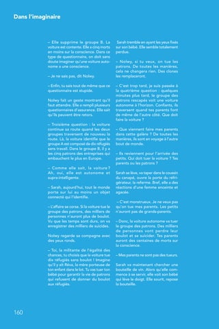 Dans l’imaginaire
160
– Elle supprime le groupe B. La
voiture est contente. Elle a cinq morts
en moins sur la conscience. Dans ce
type de questionnaire, on doit sans
doute imaginer qu’une voiture auto-
nome a une conscience.
– Je ne sais pas, dit Nolwy.
– Enfin, tu sais tout de même que ce
questionnaire est stupide.
Nolwy fait un geste montrant qu’il
faut attendre. Elle a rempli plusieurs
questionnaires d’assurance. Elle sait
qu’ils peuvent être retors.
– Troisième question : la voiture
continue sa route quand les deux
groupes traversent de nouveau la
route. Là, la voiture identifie que le
groupe A est composé de dix réfugiés
sans travail. Dans le groupe B, il y a
les cinq patrons des entreprises qui
embauchent le plus en Europe.
–  Comme elle sait, la voiture ?
Ah, oui, elle est autonome et
supra-intelligente.
– Sarah, aujourd’hui, tout le monde
porte sur lui au moins un objet
connecté qui l’identifie.
– L’affaire se corse. Si la voiture tue le
groupe des patrons, des milliers de
personnes n’auront plus de boulot.
Vu que les temps sont durs, on va
enregistrer des milliers de suicides.
Nolwy regarde sa compagne avec
des yeux ronds.
– Toi, la militante de l’égalité des
chances, tu choisis que la voiture tue
dix réfugiés sans boulot ! Imagine
qu’il y ait Réva, la mère porteuse de
ton enfant dans le lot. Tu vas tuer ton
bébé pour garantir la vie de patrons
qui refusent de donner du boulot
aux réfugiés.
 Sarah tremble en ayant les yeux fixés
sur son bébé. Elle semble totalement
perdue.
–  Nolwy, si tu veux, on tue les
patrons. De toutes les manières,
cela ne changera rien. Des clones
les remplaceront.
– C’est trop tard, je suis passée à
la quatrième question : quelques
minutes plus tard, le groupe des
patrons rescapés voit une voiture
autonome à l’horizon. Confiants, ils
traversent quand tes parents font
de même de l’autre côté. Que doit
faire la voiture ?
– Que viennent faire mes parents
dans cette galère ? De toutes les
manières, ils sont en voyage à l’autre
bout de monde.
– Ils reviennent pour l’arrivée des
petits. Qui doit tuer la voiture ? Tes
parents ou les patrons ?
Sarah se lève, va taper dans le coussin
du canapé, ouvre la porte du réfri-
gérateur, la referme. Bref, elle a des
réactions d’une femme enceinte et
agacée.
– C’est monstrueux. Je ne veux pas
qu’on tue mes parents. Les petits
n’auront pas de grands-parents.
– Donc, la voiture autonome va tuer
le groupe des patrons. Des milliers
de personnes vont perdre leur
boulot et se suicider. Tes parents
auront des centaines de morts sur
la conscience.
– Mes parents ne sont pas des tueurs.
Sarah va maintenant chercher une
bouteille de vin. Alors qu’elle com-
mence à se servir, elle voit son bébé
qui lève le doigt. Elle sourit, repose
la bouteille.
 