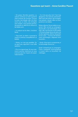 Questions qui tuent – Anne-Caroline Paucot
161
– On passe. Dernière question. La
voiture continue sa route quand le
chien traverse de nouveau. Comme
la route s’est élargie, elle a le choix
entre tuer un chien, dix immigrés
sans emploi, cinq grands patrons,
tes parents ou détruire la voiture où
les bébés sont.
– La voiture tue le chien, s’exclame
Sarah.
– Trop tard. Le chien a traversé la
route et continue tranquillement sa
balade.
– Nolwy, ce n’est pas possible. On
ne peut pas répondre à une telle
question.
– Si on ne répond pas, ils nous met-
tront la prime maximum et nous
n’aurons pas les moyens de payer
l’abonnement.
– Ce n’est pas plus mal. C’est trop
dangereux, les voitures autonomes.
Elles tuent des chiens, des immigrés,
mes parents. Jamais, elles ne trans-
porteront nos bébés.
Nolwy referme l’écran-table en sou-
pirant. Elle connaît sa compagne.
Quand elle a une technologie à fus-
tiger, elle a ses litanies toutes prêtes
: si la technologie donne du sens à la
vie des ingénieurs, elle leur fait perdre
le bon sens… Comme dit Einstein,
notre technologie a dépassé notre
humanité…
– Sarah, il faut que tu comprennes, si
la technologie donne du…
Sarah n’entend pas sa compagne.
Cette inadaptée technologique
a investi dans un brouilleur de
radotages.
 