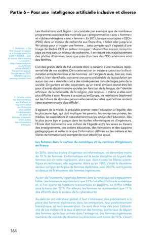 164
Partie 6 – Pour une 
intelligence artificielle inclusive et diverse
Les illustrations sont légion : on constate par exemple que de nombreux
programmes associent des mots tels que « programmation » avec « homme »
et « tâches ménagères » avec « femme ». En 2015, lorsque vous tapiez « CEO »
(PDG) dans un moteur de recherche aux États-Unis, il fallait aller jusqu’à la
96e photo pour y trouver une femme… sans compter qu’il s’agissait d’une
image de Barbie CEO en tailleur minijupe1 ! Aujourd’hui encore, lorsqu’on
tape ce mot dans un moteur de recherche, il en ressort très majoritairement
des photos d’hommes, alors que près d’un tiers des PDG américains sont
des femmes.
L’un des grands défis de l’IA consiste donc à parvenir à une meilleure repré-
sentativité de nos sociétés. Dans cette section on insistera surtout sur la discri-
mination entre les femmes et les hommes : ce n'est pas la seule, bien sûr, mais
celle-ci, bien identifiable, concerne une part considérable de la population (en
aucun cas une « minorité ») et a des conséquences dans de larges pans de la
société. On gardera en tête, cependant, qu'un travail similaire devrait être fait
pour d'autres discriminations sociales (en fonction de la langue, de l'identité
ethnique, de la nationalité, de la religion, des revenus...), même si elles sont
plus difficiles à saisir. Notons à ce sujet qu’en Europe, les restrictions (légitimes)
sur les fichiers de données personnelles sensibles telles que l'ethnie rendent
cette examen encore plus difficile2.
S’agissant de la mixité, le préalable premier reste l’éducation à l’égalité, dès
le plus jeune âge, qui doit impliquer les parents, les entreprises privées, les
médias, les associations et naturellement tous les acteurs de l’éducation. Dès
le plus jeune âge et jusque dans les écoles informatiques et d’ingénieurs,
l’École doit transmettre une culture de l’égalité entre les sexes au travers
des enseignements, des actions éducatives, des formations et des supports
pédagogiques et veiller à ce que l’information délivrée sur les métiers et les
filières de formation soit exempte de tout stéréotype sexué.
Les femmes dans le secteur du numérique et les carrières d’ingénieurs
en France
En 2016, dans les écoles d’ingénieur en informatique, on dénombre moins
de 10 % de femmes. L’informatique est la seule discipline où la part des
femmes est en nette régression, alors que, dans toutes les filières scienti-
fiques et techniques, elle augmente. Alors qu’en 1983, c’était le deuxième
secteur comportant le plus de femmes diplômées, avec 20,3 %, soit 6 points
au-dessus de la moyenne des femmes ingénieures.
Au sein de l’économie, la part des femmes dans le numérique est tragiquement
faible : les femmes ne représentent que 33 % des effectifs dans le numérique
et, si l’on écarte les fonctions transversales et supports, ce chiffre tombe
sous la barre des 12 %. Par ailleurs, les femmes ne représentent que 11 %
des effectifs dans le secteur de la cybersécurité.
Au-delà de cet indicateur global, il faut s’intéresser plus précisément à la
place des femmes ingénieures dans les entreprises, leur positionnement
hiérarchique, et leur rémunération. Ce sont deux trois clés pour l’attracti-
vité de ces métiers et le taux d’attrition des femmes, soit le taux de départ
des femmes après leur arrivée dans l’entreprise. Les femmes ingénieures
membres de comités de direction ou directoire sont moins de 10 %. L’écart
1.  Dailymail : « The
first woman to appear
in a Google search for
’CEO’ ? BARBIE… and,
of course, she’s wearing
a miniskirt »
http://www.dailymail.
co.uk/femail/
article-3043673/
The-woman-appear-
Google-search-CEO-
BARBIE-course-s-
wearing-miniskirt.html
2.  La lutte contre
les discriminations
est d'ailleurs un
argument utilisé
aux États-Unis
pour justifier
l'établissement
de bases de
données contenant,
entre autres,
des informations
ethniques.
 