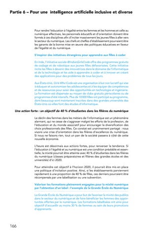 166
Partie 6 – Pour une 
intelligence artificielle inclusive et diverse
Pour rendre l’éducation à l’égalité entre les femmes et les hommes et celle au
numérique effectives, les personnels éducatifs et d’orientation doivent être
formés à ces disciplines afin d’inciter massivement les jeunes filles à aller vers
le secteur du numérique. Les chefs et cheffes d’établissement pourraient être
les garants de la bonne mise en œuvre des politiques éducatives en faveur
de l’égalité et du numérique.
S’inspirer des initiatives étrangères pour apprendre aux filles à coder
En Inde, l’initiative sociale @IndianGirlsCode offre des programmes gratuits
de codage et de robotique aux jeunes filles défavorisées. Cette initiative
incite les filles à devenir des innovatrices dans le domaine de l’informatique
et de la technologie et les aide à apprendre à coder et à innover en créant
des applications pour des problèmes de tous les jours.
Aux États-Unis, Girls Who Code est une organisation à but non lucratif qui vise
à éduquer et autonomiser les adolescentes et à les équiper de compétences
et de ressources pour saisir des opportunités en technologie et ingénierie.
La formation est dispensée au moyen de clubs gratuits périscolaires ou de
programmes d’été intensifs. Plus de 10 000 filles ont participé au programme,
dont beaucoup sont maintenant inscrites dans des grandes universités des
États-Unis où elles font des études d’informatique.
Une action forte : un objectif de 40 % d’étudiantes dans les filières du numérique
Le déclin des femmes dans les métiers de l’informatique est un phénomène
alarmant, qui ne cesse de s’aggraver malgré les efforts de la profession, de
l’éducation et du monde associatif pour encourager la diversification des
choix professionnels des filles. Ce constat est unanimement partagé : nous
vivons une crise d’orientation dans les filières d’excellence du numérique.
Si nous ne faisons rien, tout un pan de la société passera à côté de cette
nouvelle économie.
L’heure est désormais aux actions fortes, pour renverser la tendance. Si
l’éducation à l’égalité et au numérique est une condition préalable et essen-
tielle, la mixité pourrait être atteinte avec 40 % d’étudiantes dans les filières
du numérique (classes préparatoires et filières des grandes écoles et des
universités) d’ici 2020.
Pour atteindre cet objectif à l’horizon 2020, il pourrait être mis en place
une politique d’incitation positive. Ainsi, si les établissements parviennent
rapidement à une proportion de 40 % de filles, ces derniers pourraient être
récompensés par une labellisation ou une subvention.
Valoriser les formations pleinement engagées pour la mixité numérique
par l’obtention d’un label : l’exemple de la Grande École du Numérique
La Grande École du Numérique a pour but de favoriser la mixité des publics
dans le secteur du numérique et de faire bénéficier les femmes des oppor-
tunités offertes par le numérique. Les formations labellisées ont ainsi pour
objectif d’accueillir au moins 30 % de femmes au sein de leurs promotions
d’apprenants.
 