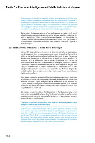 168
Partie 6 – Pour une 
intelligence artificielle inclusive et diverse
Au Royaume-Uni, la Charte d’égalité Athena SWAN lancée en 2005 a pour
objectif de faire progresser la représentation des femmes dans la science, la
technologie, l’ingénierie, la médecine et les mathématiques. Elle permet aux
organisations de demander un prix en reconnaissance de leur engagement
envers l’égalité et la diversité, et de progrès en ce sens. Le programme a eu
un impact favorable sur la mixité dans les institutions participantes.
Cette action doit s’accompagner d’une politique de formation et de sensi-
bilisation des enseignants à ces questions, afin de les aider à détecter les
biais et les inciter à mieux orienter les jeunes filles vers ces disciplines. Les
chefs et cheffes d’établissement devraient être tenus pour garants de la
bonne mise en œuvre des politiques éducatives en faveur de l’égalité et
du numérique.
Une action nationale en faveur de la mixité dans la technologie
L’ensemble des actions en faveur de la diversité dans les entreprises du
numérique pourraient être portées par une action nationale en faveur de la
mixité et de la diversité dans la technologie. Co-construit avec l’ensemble
des acteurs du secteur, il afficherait un objectif ambitieux et clair. Par
exemple : + 30 % de femmes dans le secteur numérique d’ici à 2 ans. Ce
plan pourrait être lancé via un événement d’envergure nationale. Il devrait
s’appuyer sur les associations existantes, en leur donnant plus de moyens pour
s’organiser et se mettre en réseau. De nombreuses associations sont en effet
très présentes dans les territoires pour permettre aux femmes de prendre
toute leur place dans le secteur numérique (voir encadré). Les syndicats sont
également mobilisés.
Aux niveaux national et régional, différentes instances ont vocation à contribuer
à l’impulsion d’une action nationale en faveur de la mixité dans le numérique,
à l’instar du Haut Conseil à l’Égalité entre les femmes et les hommes, du
Conseil Supérieur de l’Égalité Professionnelle entre les femmes et les hommes
ou encore du Centre Hubertine Auclert (centre francilien de ressources pour
l’égalité femmes-hommes).
Ces réseaux seraient constitués d’ambassadrices et d’ambassadeurs, qui seront
notamment appelés à témoigner dans les écoles, les lycées et les formations
supérieures, et à parrainer les nouvelles arrivantes et les nouveaux arrivants
au sein de leurs organisations.
Quelques exemples d’associations pour aider les femmes à prendre toute
leur place dans le secteur numérique
En France, les associations Girlz in web, Duchess France ou Women in Tech,
sont actives pour essayer de faire évoluer les choses en ce domaine et
pour faire profiter les femmes des opportunités offertes par le secteur du
numérique. Ainsi, Girlz in web organise des événements mensuels comme
des master class, des tables rondes, agit en réseau, noue des partenariats
toujours dans le but de rendre plus visibles les femmes dans le monde du
numérique et d’augmenter leur part dans cette économie.
 