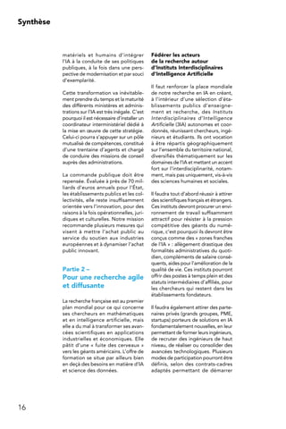16
Synthèse
matériels et humains d’intégrer
l’IA à la conduite de ses politiques
publiques, à la fois dans une pers-
pective de modernisation et par souci
d’exemplarité.
Cette transformation va inévitable-
ment prendre du temps et la maturité
des différents ministères et adminis-
trations sur l’IA est très inégale. C’est
pourquoi il est nécessaire d’installer un
coordinateur interministériel dédié à
la mise en œuvre de cette stratégie.
Celui-ci pourra s’appuyer sur un pôle
mutualisé de compétences, constitué
d’une trentaine d’agents et chargé
de conduire des missions de conseil
auprès des administrations.
La commande publique doit être
repensée. Évaluée à près de 70 mil-
liards d’euros annuels pour l’État,
les établissements publics et les col-
lectivités, elle reste insuffisamment
orientée vers l’innovation, pour des
raisons à la fois opérationnelles, juri-
diques et culturelles. Notre mission
recommande plusieurs mesures qui
visent à mettre l’achat public au
service du soutien aux industries
européennes et à dynamiser l’achat
public innovant.
Partie 2 –
Pour une recherche agile
et diffusante
La recherche française est au premier
plan mondial pour ce qui concerne
ses chercheurs en mathématiques
et en intelligence artificielle, mais
elle a du mal à transformer ses avan-
cées scientifiques en applications
industrielles et économiques. Elle
pâtit d’une « fuite des cerveaux »
vers les géants américains. L’offre de
formation se situe par ailleurs bien
en deçà des besoins en matière d’IA
et science des données.
Fédérer les acteurs
de la recherche autour
d’Instituts Interdisciplinaires
d’Intelligence Artificielle
Il faut renforcer la place mondiale
de notre recherche en IA en créant,
à l’intérieur d’une sélection d’éta-
blissements publics d’enseigne-
ment et recherche, des Instituts
Interdisciplinaires d’Intelligence
Artificielle (3IA) autonomes et coor-
donnés, réunissant chercheurs, ingé-
nieurs et étudiants. Ils ont vocation
à être répartis géographiquement
sur l’ensemble du territoire national,
diversifiés thématiquement sur les
domaines de l’IA et mettant un accent
fort sur l’interdisciplinarité, notam-
ment, mais pas uniquement, vis-à-vis
des sciences humaines et sociales.
Il faudra tout d’abord réussir à attirer
des scientifiques français et étrangers.
Ces instituts devront procurer un envi-
ronnement de travail suffisamment
attractif pour résister à la pression
compétitive des géants du numé-
rique, c’est pourquoi ils devront être
conçus comme des « zones franches
de l’IA » : allègement drastique des
formalités administratives du quoti-
dien, compléments de salaire consé-
quents, aides pour l’amélioration de la
qualité de vie. Ces instituts pourront
offrir des postes à temps plein et des
statuts intermédiaires d’affiliés, pour
les chercheurs qui restent dans les
établissements fondateurs.
Il faudra également attirer des parte-
naires privés (grands groupes, PME,
startups) porteurs de solutions en IA
fondamentalement nouvelles, en leur
permettant de former leurs ingénieurs,
de recruter des ingénieurs de haut
niveau, de réaliser ou consolider des
avancées technologiques. Plusieurs
modes de participation pourront être
définis, selon des contrats-cadres
adaptés permettant de démarrer
 