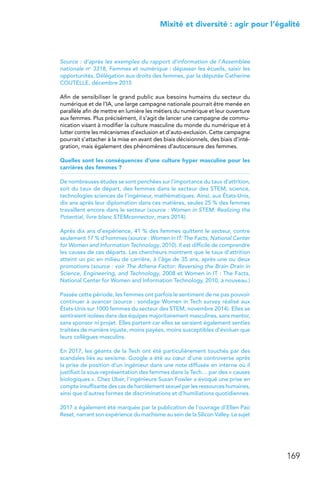 169
 Mixité et diversité : agir pour l’égalité
Source : d’après les exemples du rapport d’information de l’Assemblée
nationale no 3318, Femmes et numérique : dépasser les écueils, saisir les
opportunités, Délégation aux droits des femmes, par la députée Catherine
COUTELLE, décembre 2015
Afin de sensibiliser le grand public aux besoins humains du secteur du
numérique et de l’IA, une large campagne nationale pourrait être menée en
parallèle afin de mettre en lumière les métiers du numérique et leur ouverture
aux femmes. Plus précisément, il s’agit de lancer une campagne de commu-
nication visant à modifier la culture masculine du monde du numérique et à
lutter contre les mécanismes d’exclusion et d’auto-exclusion. Cette campagne
pourrait s’attacher à la mise en avant des biais décisionnels, des biais d’inté-
gration, mais également des phénomènes d’autocensure des femmes.
Quelles sont les conséquences d’une culture hyper masculine pour les
carrières des femmes ?
De nombreuses études se sont penchées sur l’importance du taux d’attrition,
soit du taux de départ, des femmes dans le secteur des STEM, science,
technologies sciences de l’ingénieur, mathématiques. Ainsi, aux États-Unis,
dix ans après leur diplomation dans ces matières, seules 25 % des femmes
travaillent encore dans le secteur (source : Women in STEM: Realizing the
Potential, livre blanc STEMconnector, mars 2014).
Après dix ans d’expérience, 41 % des femmes quittent le secteur, contre
seulement 17 % d’hommes (source : Women in IT: The Facts, National Center
for Women and Information Technology, 2010). Il est difficile de comprendre
les causes de ces départs. Les chercheurs montrent que le taux d’attrition
atteint un pic en milieu de carrière, à l’âge de 35 ans, après une ou deux
promotions (source : voir The Athena Factor: Reversing the Brain Drain in
Science, Engineering, and Technology, 2008 et Women in IT : The Facts,
National Center for Women and Information Technology, 2010, à nouveau.)
Passée cette période, les femmes ont parfois le sentiment de ne pas pouvoir
continuer à avancer (source : sondage Women in Tech survey réalisé aux
États-Unis sur 1000 femmes du secteur des STEM, novembre 2014). Elles se
sentiraient isolées dans des équipes majoritairement masculines, sans mentor,
sans sponsor ni projet. Elles partent car elles se seraient également senties
traitées de manière injuste, moins payées, moins susceptibles d’évoluer que
leurs collègues masculins.
En 2017, les géants de la Tech ont été particulièrement touchés par des
scandales liés au sexisme. Google a été au cœur d’une controverse après
la prise de position d’un ingénieur dans une note diffusée en interne où il
justifiait la sous-représentation des femmes dans la Tech… par des « causes
biologiques ». Chez Uber, l’ingénieure Susan Fowler a évoqué une prise en
compte insuffisante des cas de harcèlement sexuel par les ressources humaines,
ainsi que d’autres formes de discriminations et d’humiliations quotidiennes.
2017 a également été marquée par la publication de l’ouvrage d’Ellen Pao
Reset, narrant son expérience du machisme au sein de la Silicon Valley. Le sujet
 