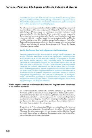 170
Partie 6 – Pour une 
intelligence artificielle inclusive et diverse
ne semble pas épuisé. En 2018 est sorti l’ouvrage Brotopia : Breaking Up the
Boys’ Club of Silicon Valley, d’Emily Chang, racontant les « e-parties » de la
Silicon Valley, soit des soirées à forte dominante sexuelle, où les femmes ne
sont invitées que pour leurs qualités physiques.
Par ailleurs, de nombreuses études ont démontré l’impact positif que pouvaient
avoir les rôles modèles pour encourager les filles vers les filières scientifiques
et techniques. C’est pourquoi ces campagnes pourraient mettre en avant
des exemples féminins de réussite. C’est notamment ce que propose la
Commission européenne dans son plan d’action pour l’éducation numérique
récemment dévoilé : mobiliser les parties prenantes pour doter les filles de
modèles inspirants, de rôles modèles, auxquels elles peuvent s’identifier.
Ces modèles inspirants pourraient être des femmes de notre temps, qui se
réalisent avec brio dans le secteur du numérique et de l’IA, ou des figures
historiques (voir encadré).
Le rôle des femmes dans le développement de l’informatique
La sous-représentation des femmes dans le secteur numérique depuis les
années 1980 peut s’expliquer en partie par des facteurs sociohistoriques
et notamment par le fait que les stéréotypes de l’informaticien et du geek
sont de plus en plus prégnants dans l’imaginaire social. Cet imaginaire et
l’absence de rôles modèles féminins ont une influence importante sur les
filles mais aussi sur les garçons. Pourtant l’informatique n’a pas toujours été
l’apanage des hommes. Des femmes ont été pionnières dans ce domaine.
Ainsi, le développement du premier programme informatique a été réalisé
par Ada Lovelace en 1843. La première thèse en informatique a été soutenue
aux États-Unis par Mary Keller. Le premier compilateur ouvrant la voie aux
langages de programmation a été créé par Grace Hopper. On doit égale-
ment à des femmes également la programmation du premier ordinateur
entièrement électronique en 1946 ou encore l’atterrissage sur la lune à des
équipes dirigées par Margaret Hamilton.
Mettre en place une base de données nationale sur les inégalités entre les femmes
et les hommes au travail
De nombreuses études s’attachent à identifier les facteurs qui mènent les
femmes à quitter le secteur numérique. Organisation du travail, biais collec-
tivement intériorisés dans les interactions, phénomènes d’invisibilisation,
difficultés de promotion… : les raisons peuvent être nombreuses. Cependant,
avant de commencer à agir sur l’une d’entre elles en particulier, il est nécessaire
de disposer de données plus précises quant aux discriminations hommes-
femmes à l’œuvre, au sein des entreprises.
Si les milieux de l’informatique et de l’IA sont peu attractifs pour les femmes,
pour des raisons qui peuvent être complexes à formaliser, ils peuvent aussi
l’être pour des raisons qui peuvent être pointées de manière objective. Il serait
donc utile de constituer une base de données permettant de les identifier,
dans ce secteur, comme dans les autres.
 